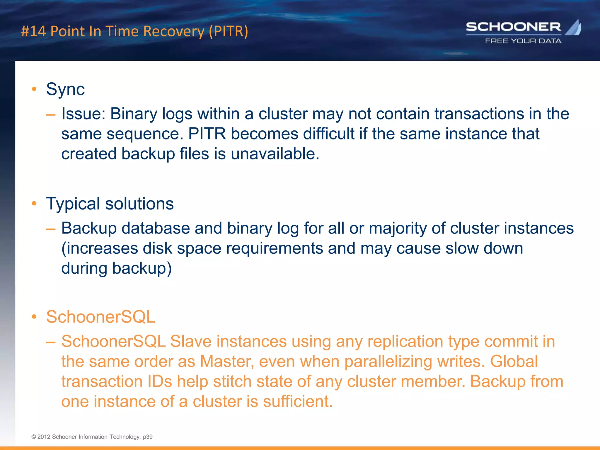 p39 | © 2011 Schooner Information Technology. All rights reserved.
© 2012 Schooner Information Technology, p39
© 2012 Schooner Information Technology, p39
#14 Point In Time Recovery (PITR)
• Sync
– Issue: Binary logs within a cluster may not contain transactions in the
same sequence. PITR becomes difficult if the same instance that
created backup files is unavailable.
• Typical solutions
– Backup database and binary log for all or majority of cluster instances
(increases disk space requirements and may cause slow down
during backup)
• SchoonerSQL
– SchoonerSQL Slave instances using any replication type commit in
the same order as Master, even when parallelizing writes. Global
transaction IDs help stitch state of any cluster member. Backup from
one instance of a cluster is sufficient.
 