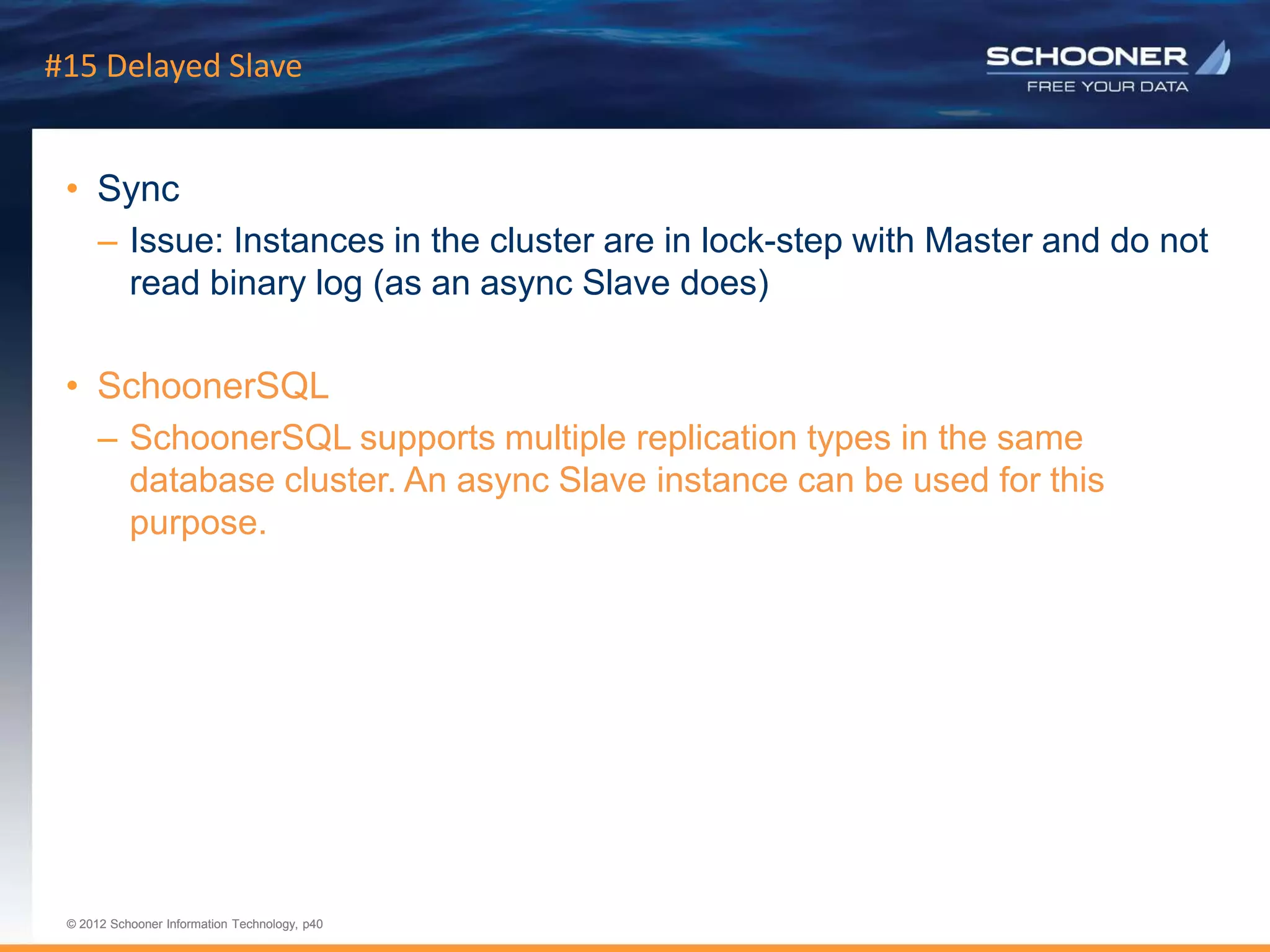 p40 | © 2011 Schooner Information Technology. All rights reserved.
© 2012 Schooner Information Technology, p40
© 2012 Schooner Information Technology, p40
#15 Delayed Slave
• Sync
– Issue: Instances in the cluster are in lock-step with Master and do not
read binary log (as an async Slave does)
• SchoonerSQL
– SchoonerSQL supports multiple replication types in the same
database cluster. An async Slave instance can be used for this
purpose.
 