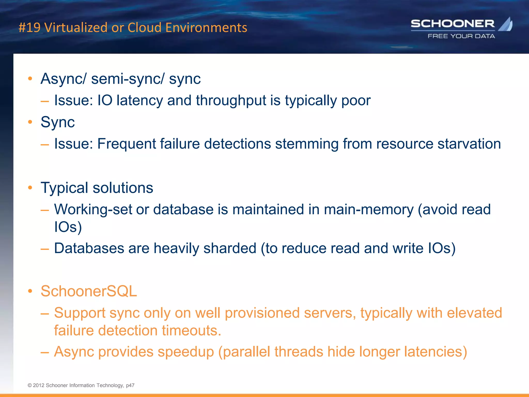p47 | © 2011 Schooner Information Technology. All rights reserved.
© 2012 Schooner Information Technology, p47
© 2012 Schooner Information Technology, p47
#19 Virtualized or Cloud Environments
• Async/ semi-sync/ sync
– Issue: IO latency and throughput is typically poor
• Sync
– Issue: Frequent failure detections stemming from resource starvation
• Typical solutions
– Working-set or database is maintained in main-memory (avoid read
IOs)
– Databases are heavily sharded (to reduce read and write IOs)
• SchoonerSQL
– Support sync only on well provisioned servers, typically with elevated
failure detection timeouts.
– Async provides speedup (parallel threads hide longer latencies)
 