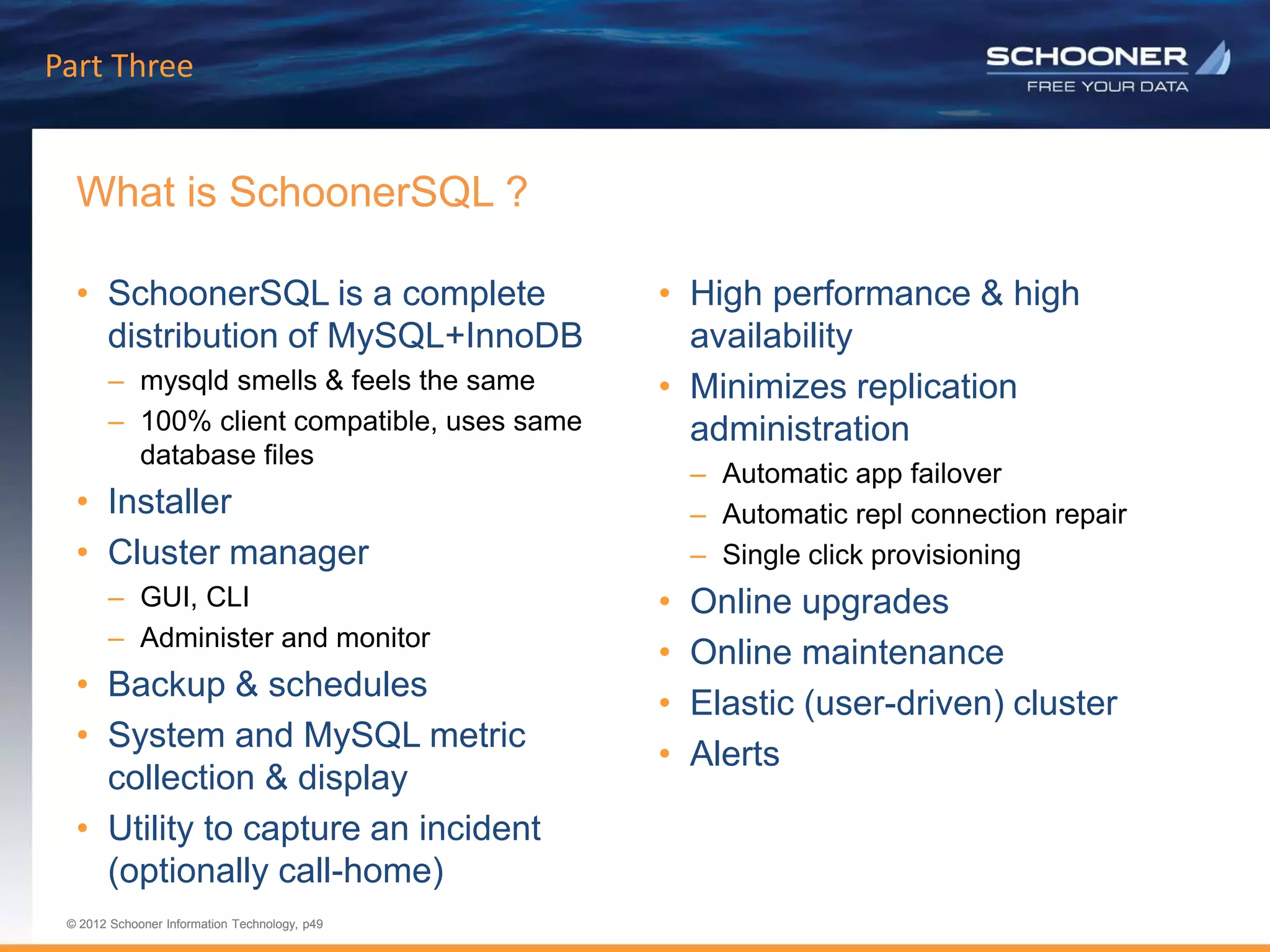 p49 | © 2011 Schooner Information Technology. All rights reserved.
© 2012 Schooner Information Technology, p49
© 2012 Schooner Information Technology, p49
What is SchoonerSQL ?
Part Three
• SchoonerSQL is a complete
distribution of MySQL+InnoDB
– mysqld smells & feels the same
– 100% client compatible, uses same
database files
• Installer
• Cluster manager
– GUI, CLI
– Administer and monitor
• Backup & schedules
• System and MySQL metric
collection & display
• Utility to capture an incident
(optionally call-home)
• High performance & high
availability
• Minimizes replication
administration
– Automatic app failover
– Automatic repl connection repair
– Single click provisioning
• Online upgrades
• Online maintenance
• Elastic (user-driven) cluster
• Alerts
 