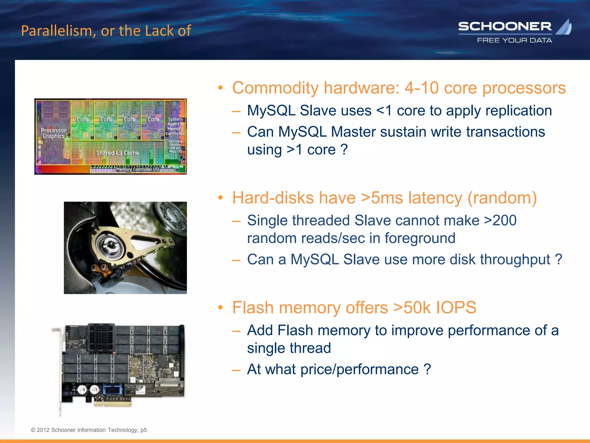 p5 | © 2011 Schooner Information Technology. All rights reserved.
© 2012 Schooner Information Technology, p5
© 2012 Schooner Information Technology, p5
Parallelism, or the Lack of
• Commodity hardware: 4-10 core processors
– MySQL Slave uses <1 core to apply replication
– Can MySQL Master sustain write transactions
using >1 core ?
• Hard-disks have >5ms latency (random)
– Single threaded Slave cannot make >200
random reads/sec in foreground
– Can a MySQL Slave use more disk throughput ?
• Flash memory offers >50k IOPS
– Add Flash memory to improve performance of a
single thread
– At what price/performance ?
 