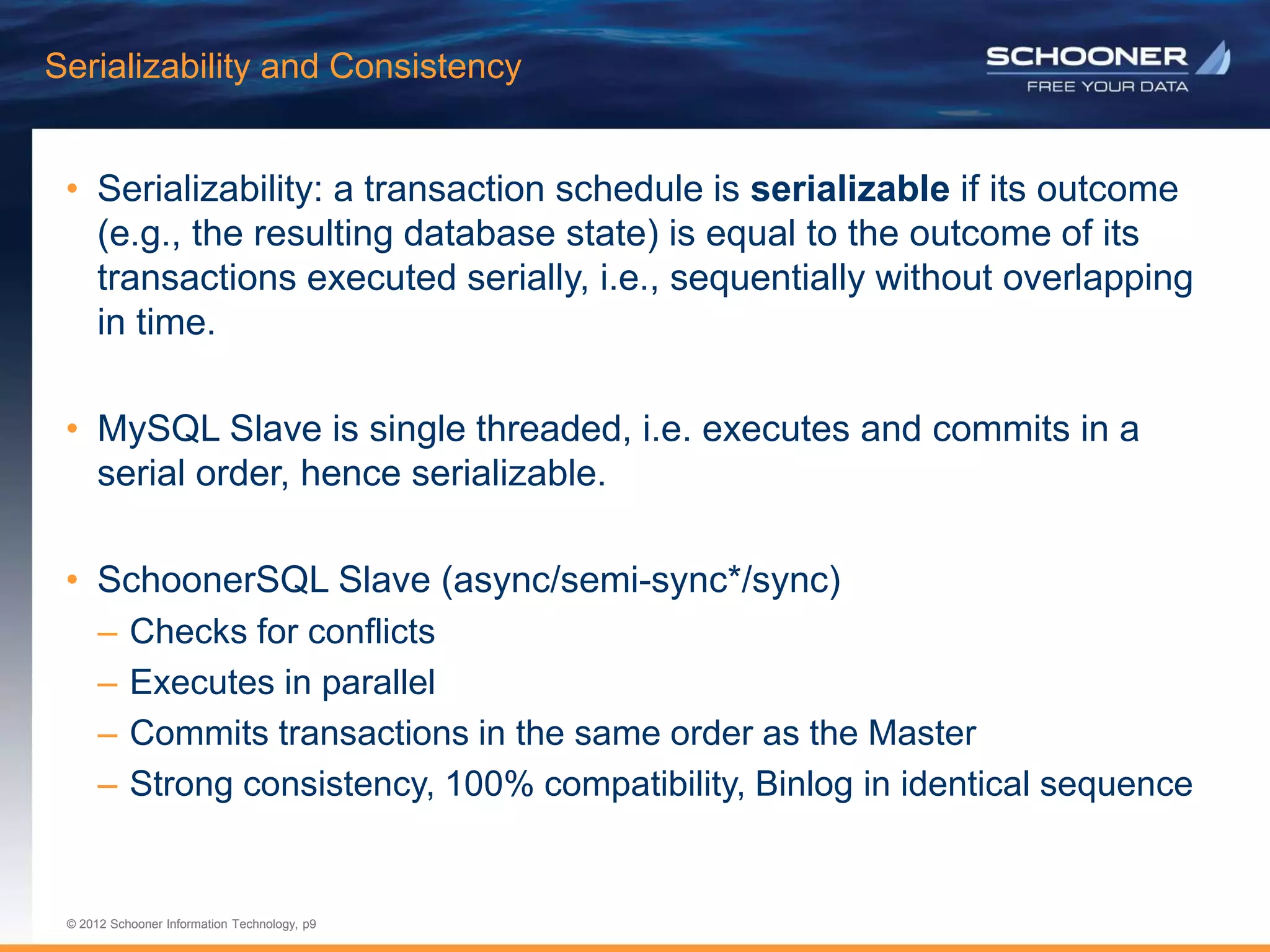 p9 | © 2011 Schooner Information Technology. All rights reserved.
© 2012 Schooner Information Technology, p9
© 2012 Schooner Information Technology, p9
Serializability and Consistency
• Serializability: a transaction schedule is serializable if its outcome
(e.g., the resulting database state) is equal to the outcome of its
transactions executed serially, i.e., sequentially without overlapping
in time.
• MySQL Slave is single threaded, i.e. executes and commits in a
serial order, hence serializable.
• SchoonerSQL Slave (async/semi-sync*/sync)
– Checks for conflicts
– Executes in parallel
– Commits transactions in the same order as the Master
– Strong consistency, 100% compatibility, Binlog in identical sequence
 