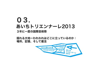 ０３.
あいちトリエンナーレ2013
３年に一度の国際芸術祭

揺れる大地ーわれわれはどこに立っているのか：
場所、記憶、そして復活
 
