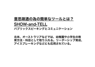 意思疎通の為の簡単なツールとは？
SHOW-and-TELL
パブリックスピーキングとコミュニケーション

北米、オーストラリアなどでは、幼稚園や小学生の教
育方法・科目として取り入れる。リーダーシップ育成、
アイスブレーキングなどにも応用されている。
 