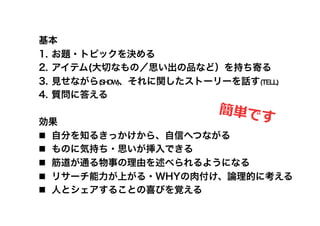 基本
1.  お題・トピックを決める
2.  アイテム(大切なもの／思い出の品など）を持ち寄る
3.  見せながら(SHOW)、それに関したストーリーを話す(TELL)
4.  質問に答える
                          簡単で
効果                        す	
  
  自分を知るきっかけから、自信へつながる
  ものに気持ち・思いが挿入できる
  筋道が通る物事の理由を述べられるようになる
  リサーチ能力が上がる・WHYの肉付け、論理的に考える
  人とシェアすることの喜びを覚える
 