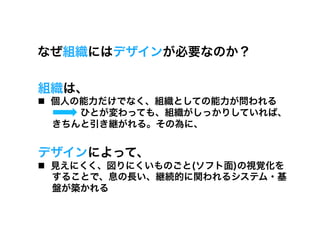 なぜ組織にはデザインが必要なのか？

組織は、
  個人の能力だけでなく、組織としての能力が問われる
      ひとが変わっても、組織がしっかりしていれば、
   きちんと引き継がれる。その為に、


デザインによって、
  見えにくく、図りにくいものごと(ソフト面)の視覚化を
   することで、息の長い、継続的に関われるシステム・基
   盤が築かれる
 
