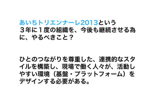 あいちトリエンナーレ2013という
３年に１度の組織を、今後も継続させる為
に、やるべきこと？


ひとのつながりを尊重した、連携的なスタ
イルを構築し、現場で働く人々が、活動し
やすい環境（基盤・プラットフォーム）を
デザインする必要がある。
 