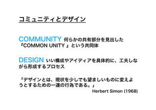 コミュニティとデザイン


COMMUNITY    何らかの共有部分を見出した
『COMMON UNITY 』という共同体


DESIGNいい構成やアイディアを具体的に、工夫しな
がら形成するプロセス

「デザインとは、現状を少しでも望ましいものに変えよ
うとするための一連の行為である。」
                  Herbert Simon (1968)
 