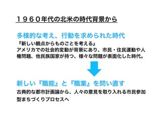 １９６０年代の北米の時代背景から

多様的な考え、行動を求められた時代
『新しい観点からものごとを考える』
アメリカでの社会的変動が背景にあり、市民・住民運動や人
権問題、他民族国家が持つ、様々な問題が表面化した時代。




新しい『職能』と『職業』を問い直す
古典的な都市計画論から、人々の意見を取り入れる市民参加
型まちづくりプロセスへ
 