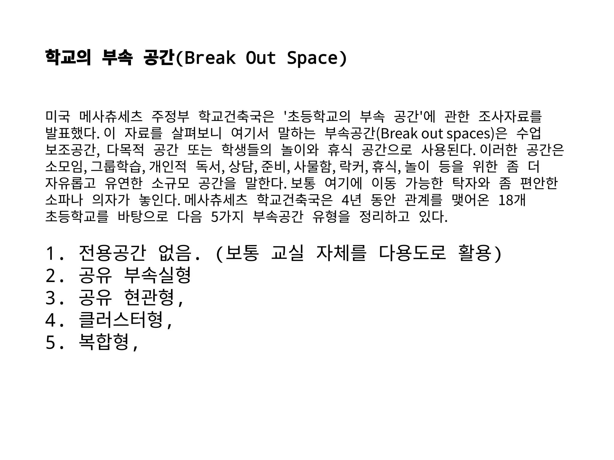 학교의 부속 공간(Break Out Space)
미국 메사츄세츠 주정부 학교건축국은 '초등학교의 부속 공간'에 관한 조사자료를
발표했다. 이 자료를 살펴보니 여기서 말하는 부속공간(Break out spaces)은 수업
보조공간, 다목적 공간 또는 학생들의 놀이와 휴식 공간으로 사용된다. 이러한 공간은
소모임, 그룹학습, 개인적 독서, 상담, 준비, 사물함, 락커, 휴식, 놀이 등을 위한 좀 더
자유롭고 유연한 소규모 공간을 말한다. 보통 여기에 이동 가능한 탁자와 좀 편안한
소파나 의자가 놓인다. 메사츄세츠 학교건축국은 4년 동안 관계를 맺어온 18개
초등학교를 바탕으로 다음 5가지 부속공간 유형을 정리하고 있다.
1. 전용공간 없음. (보통 교실 자체를 다용도로 활용)
2. 공유 부속실형
3. 공유 현관형,
4. 클러스터형,
5. 복합형,
 