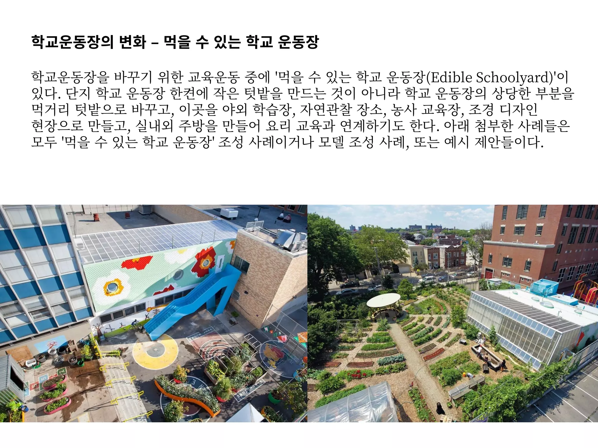 학교운동장의 변화 – 먹을 수 있는 학교 운동장
학교운동장을 바꾸기 위한 교육운동 중에 '먹을 수 있는 학교 운동장(Edible Schoolyard)'이
있다. 단지 학교 운동장 한켠에 작은 텃밭을 만드는 것이 아니라 학교 운동장의 상당한 부분을
먹거리 텃밭으로 바꾸고, 이곳을 야외 학습장, 자연관찰 장소, 농사 교육장, 조경 디자인
현장으로 만들고, 실내외 주방을 만들어 요리 교육과 연계하기도 한다. 아래 첨부한 사례들은
모두 '먹을 수 있는 학교 운동장' 조성 사례이거나 모델 조성 사례, 또는 예시 제안들이다.
 