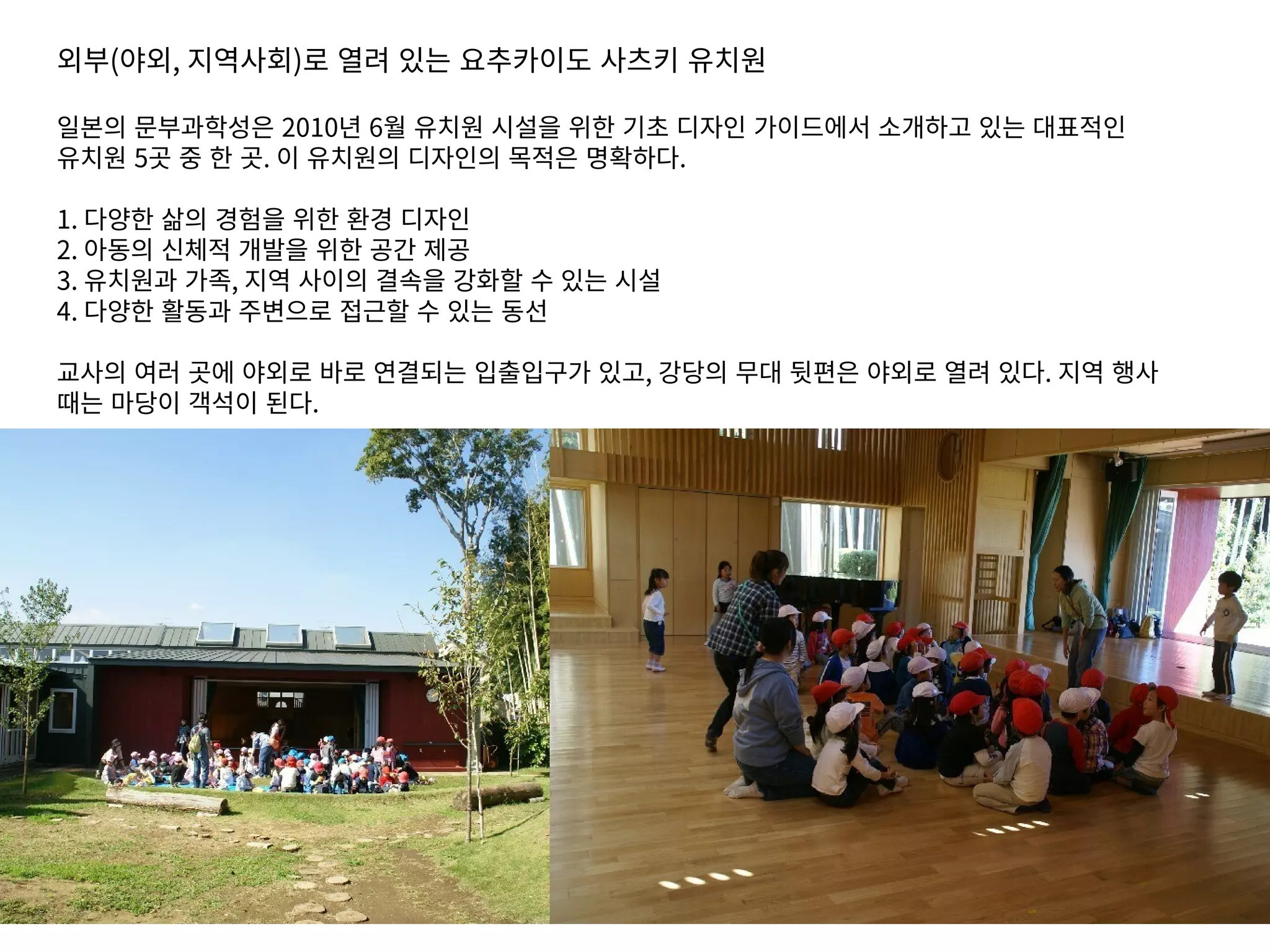 외부(야외, 지역사회)로 열려 있는 요추카이도 사츠키 유치원
일본의 문부과학성은 2010년 6월 유치원 시설을 위한 기초 디자인 가이드에서 소개하고 있는 대표적인
유치원 5곳 중 한 곳. 이 유치원의 디자인의 목적은 명확하다.
1. 다양한 삶의 경험을 위한 환경 디자인
2. 아동의 신체적 개발을 위한 공간 제공
3. 유치원과 가족, 지역 사이의 결속을 강화할 수 있는 시설
4. 다양한 활동과 주변으로 접근할 수 있는 동선
교사의 여러 곳에 야외로 바로 연결되는 입출입구가 있고, 강당의 무대 뒷편은 야외로 열려 있다. 지역 행사
때는 마당이 객석이 된다.
 