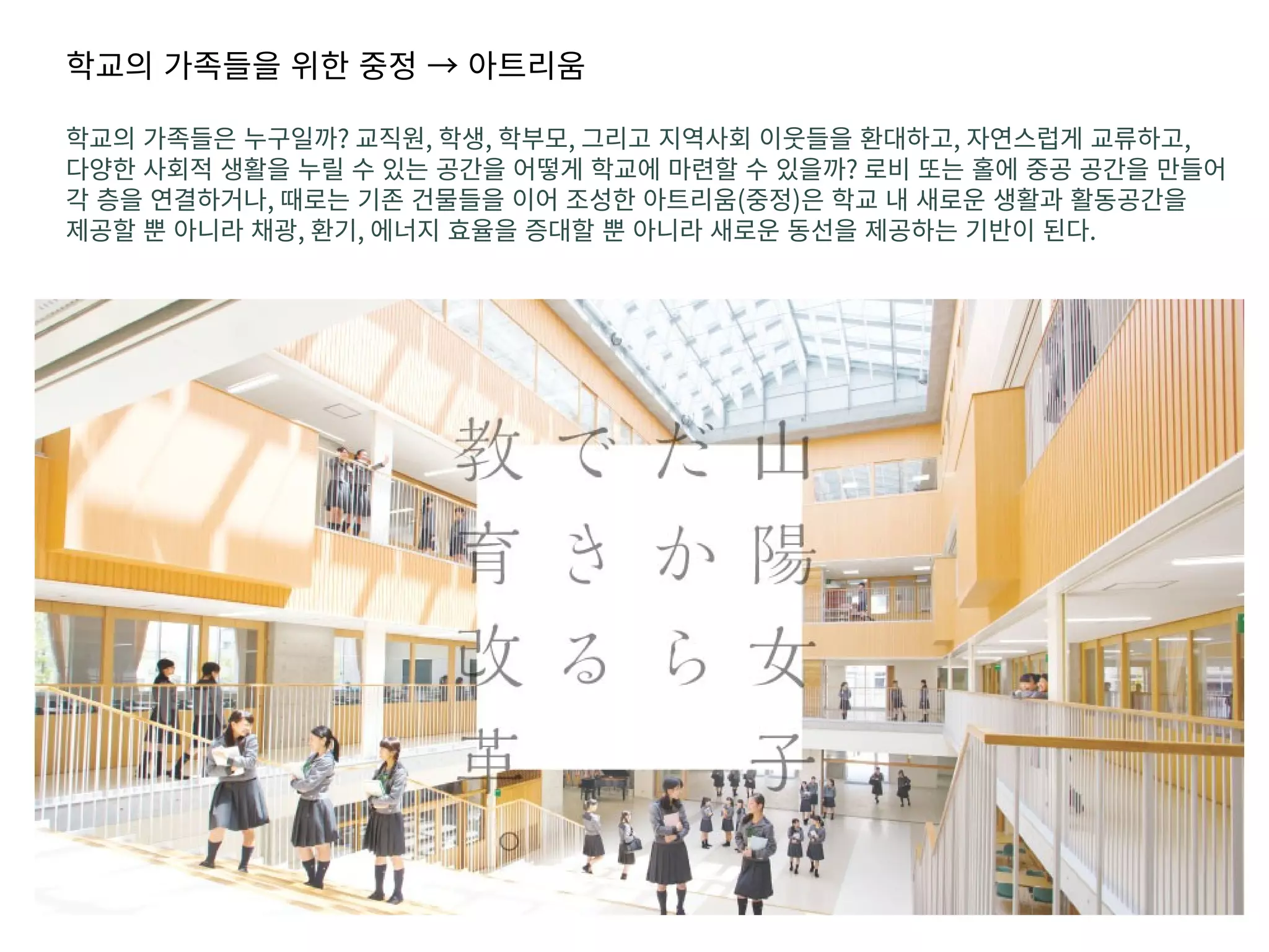 학교의 가족들을 위한 중정 → 아트리움
학교의 가족들은 누구일까? 교직원, 학생, 학부모, 그리고 지역사회 이웃들을 환대하고, 자연스럽게 교류하고,
다양한 사회적 생활을 누릴 수 있는 공간을 어떻게 학교에 마련할 수 있을까? 로비 또는 홀에 중공 공간을 만들어
각 층을 연결하거나, 때로는 기존 건물들을 이어 조성한 아트리움(중정)은 학교 내 새로운 생활과 활동공간을
제공할 뿐 아니라 채광, 환기, 에너지 효율을 증대할 뿐 아니라 새로운 동선을 제공하는 기반이 된다.
 