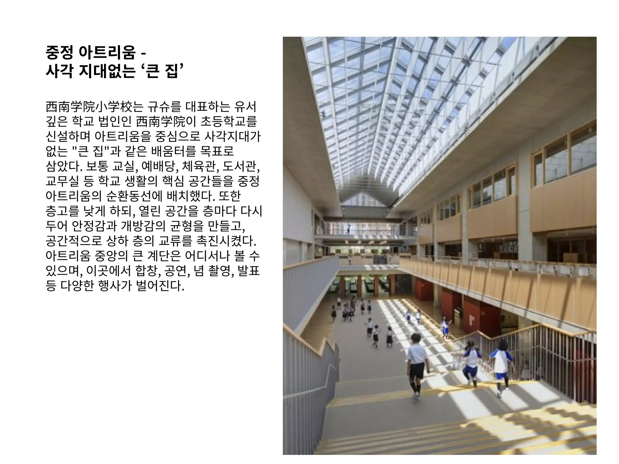 중정 아트리움 -
사각 지대없는 ‘큰 집’
西南学院小学校는 규슈를 대표하는 유서
깊은 학교 법인인 西南学院이 초등학교를
신설하며 아트리움을 중심으로 사각지대가
없는 "큰 집"과 같은 배움터를 목표로
삼았다. 보통 교실, 예배당, 체육관, 도서관,
교무실 등 학교 생활의 핵심 공간들을 중정
아트리움의 순환동선에 배치했다. 또한
층고를 낮게 하되, 열린 공간을 층마다 다시
두어 안정감과 개방감의 균형을 만들고,
공간적으로 상하 층의 교류를 촉진시켰다.
아트리움 중앙의 큰 계단은 어디서나 볼 수
있으며, 이곳에서 합창, 공연, 념 촬영, 발표
등 다양한 행사가 벌어진다.
 