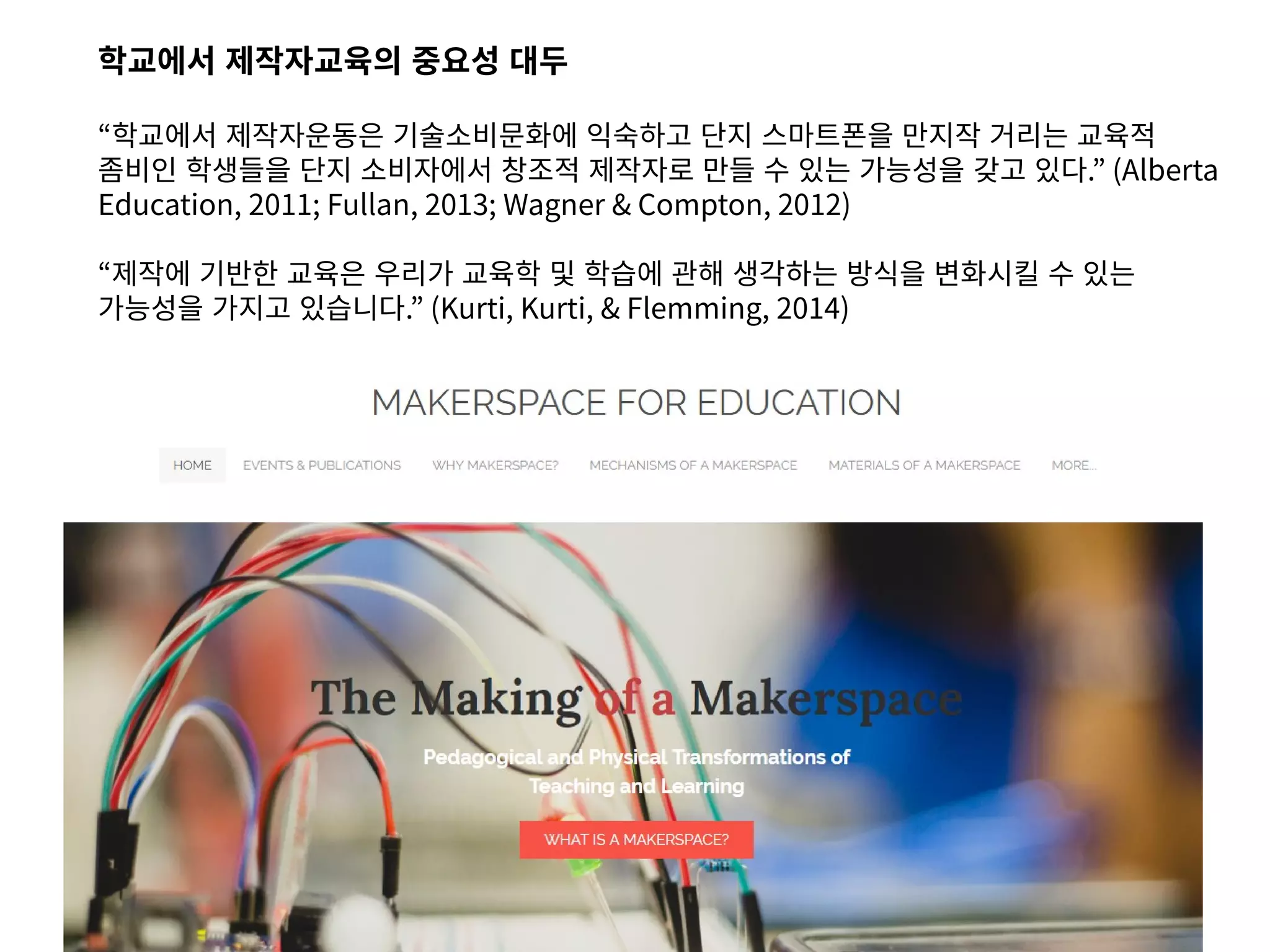 학교에서 제작자교육의 중요성 대두
“학교에서 제작자운동은 기술소비문화에 익숙하고 단지 스마트폰을 만지작 거리는 교육적
좀비인 학생들을 단지 소비자에서 창조적 제작자로 만들 수 있는 가능성을 갖고 있다.” (Alberta
Education, 2011; Fullan, 2013; Wagner & Compton, 2012)
“제작에 기반한 교육은 우리가 교육학 및 학습에 관해 생각하는 방식을 변화시킬 수 있는
가능성을 가지고 있습니다.” (Kurti, Kurti, & Flemming, 2014)
 