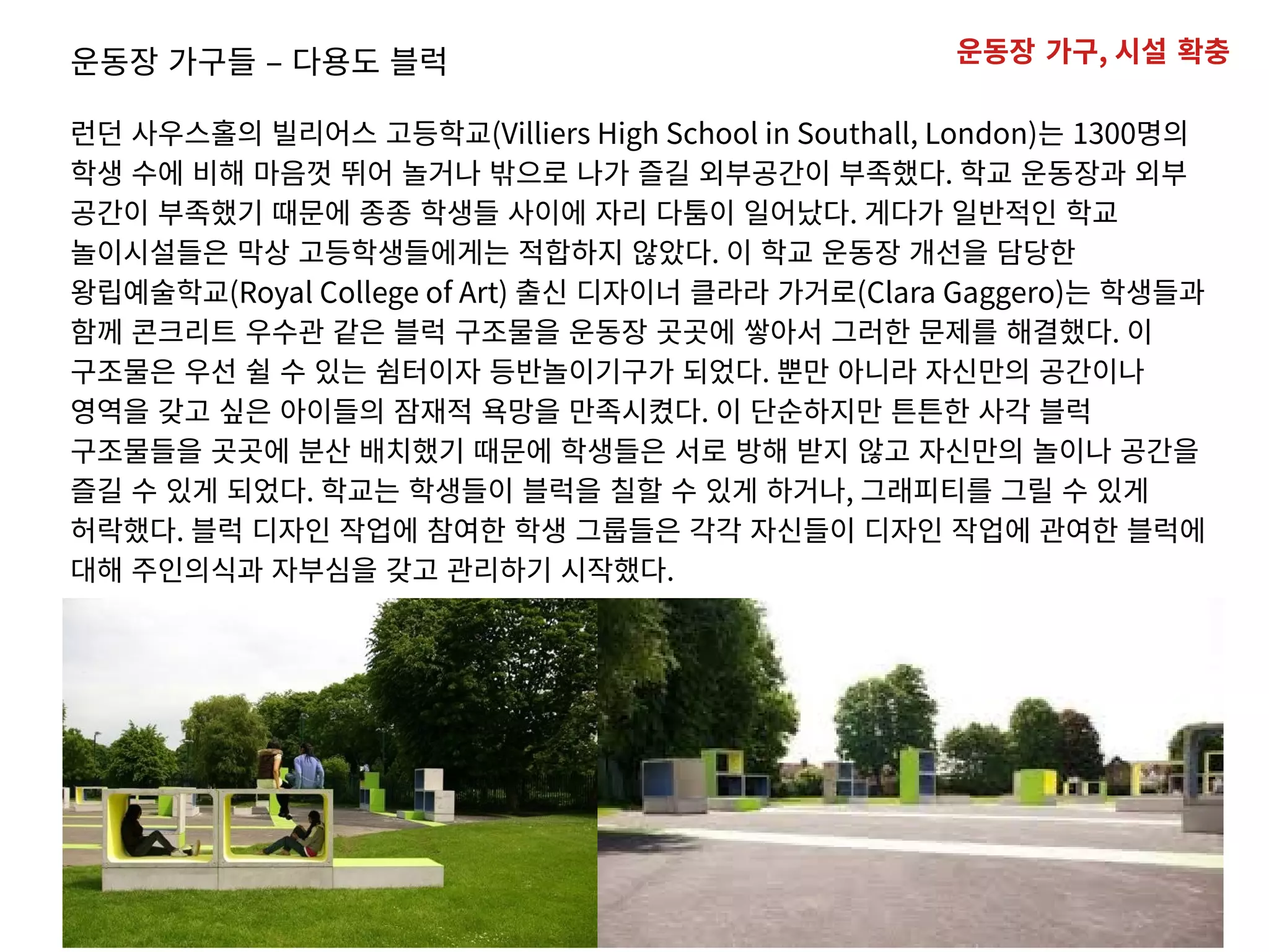 운동장 가구들 – 다용도 블럭
런던 사우스홀의 빌리어스 고등학교(Villiers High School in Southall, London)는 1300명의
학생 수에 비해 마음껏 뛰어 놀거나 밖으로 나가 즐길 외부공간이 부족했다. 학교 운동장과 외부
공간이 부족했기 때문에 종종 학생들 사이에 자리 다툼이 일어났다. 게다가 일반적인 학교
놀이시설들은 막상 고등학생들에게는 적합하지 않았다. 이 학교 운동장 개선을 담당한
왕립예술학교(Royal College of Art) 출신 디자이너 클라라 가거로(Clara Gaggero)는 학생들과
함께 콘크리트 우수관 같은 블럭 구조물을 운동장 곳곳에 쌓아서 그러한 문제를 해결했다. 이
구조물은 우선 쉴 수 있는 쉼터이자 등반놀이기구가 되었다. 뿐만 아니라 자신만의 공간이나
영역을 갖고 싶은 아이들의 잠재적 욕망을 만족시켰다. 이 단순하지만 튼튼한 사각 블럭
구조물들을 곳곳에 분산 배치했기 때문에 학생들은 서로 방해 받지 않고 자신만의 놀이나 공간을
즐길 수 있게 되었다. 학교는 학생들이 블럭을 칠할 수 있게 하거나, 그래피티를 그릴 수 있게
허락했다. 블럭 디자인 작업에 참여한 학생 그룹들은 각각 자신들이 디자인 작업에 관여한 블럭에
대해 주인의식과 자부심을 갖고 관리하기 시작했다.
운동장 가구, 시설 확충
 