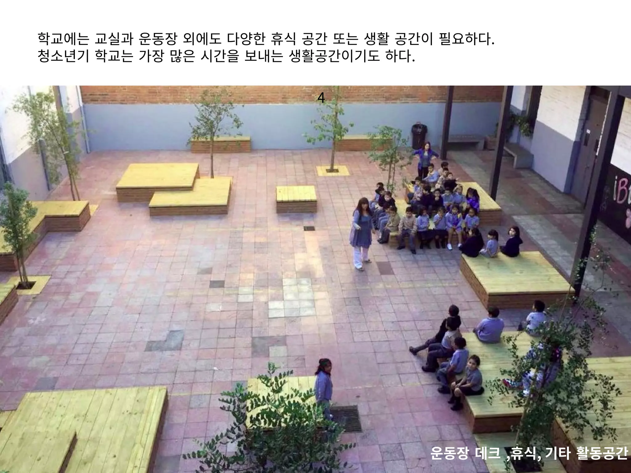 4
학교에는 교실과 운동장 외에도 다양한 휴식 공간 또는 생활 공간이 필요하다.
청소년기 학교는 가장 많은 시간을 보내는 생활공간이기도 하다.
운동장 데크 ,휴식, 기타 활동공간
 