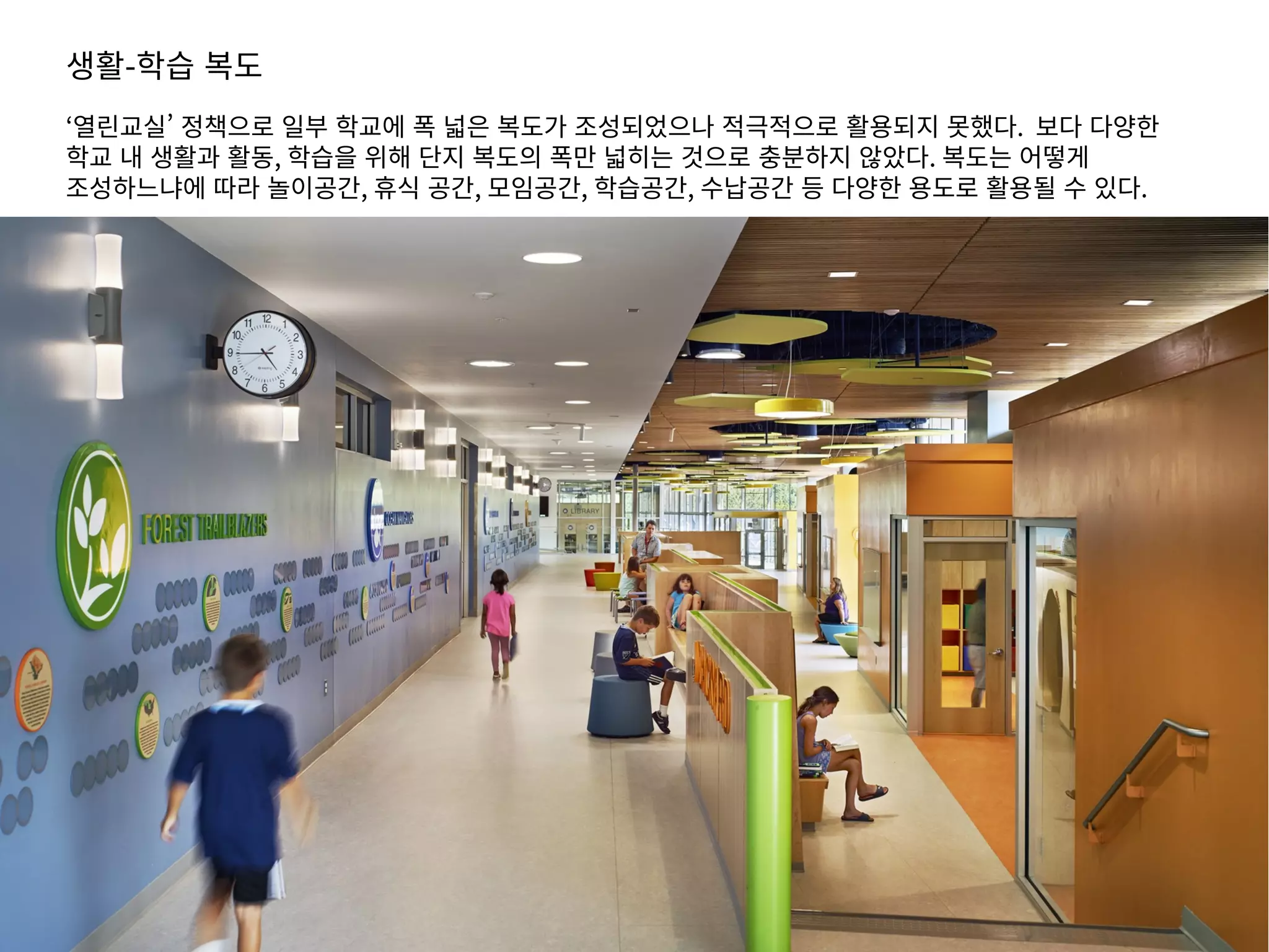 생활-학습 복도
‘열린교실’ 정책으로 일부 학교에 폭 넓은 복도가 조성되었으나 적극적으로 활용되지 못했다. 보다 다양한
학교 내 생활과 활동, 학습을 위해 단지 복도의 폭만 넓히는 것으로 충분하지 않았다. 복도는 어떻게
조성하느냐에 따라 놀이공간, 휴식 공간, 모임공간, 학습공간, 수납공간 등 다양한 용도로 활용될 수 있다.
 