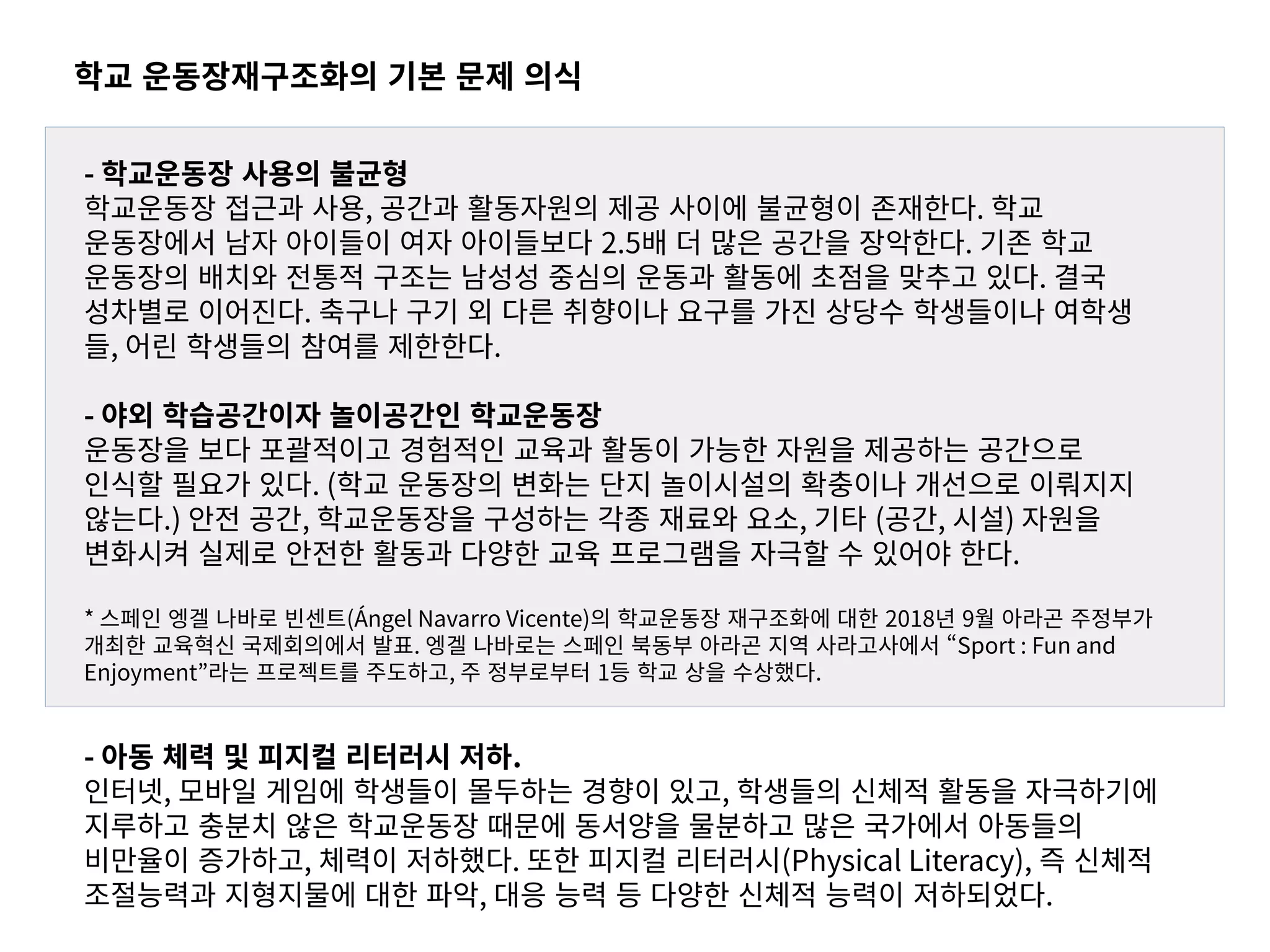 학교 운동장재구조화의 기본 문제 의식
- 학교운동장 사용의 불균형
학교운동장 접근과 사용, 공간과 활동자원의 제공 사이에 불균형이 존재한다. 학교
운동장에서 남자 아이들이 여자 아이들보다 2.5배 더 많은 공간을 장악한다. 기존 학교
운동장의 배치와 전통적 구조는 남성성 중심의 운동과 활동에 초점을 맞추고 있다. 결국
성차별로 이어진다. 축구나 구기 외 다른 취향이나 요구를 가진 상당수 학생들이나 여학생
들, 어린 학생들의 참여를 제한한다.
- 야외 학습공간이자 놀이공간인 학교운동장
운동장을 보다 포괄적이고 경험적인 교육과 활동이 가능한 자원을 제공하는 공간으로
인식할 필요가 있다. (학교 운동장의 변화는 단지 놀이시설의 확충이나 개선으로 이뤄지지
않는다.) 안전 공간, 학교운동장을 구성하는 각종 재료와 요소, 기타 (공간, 시설) 자원을
변화시켜 실제로 안전한 활동과 다양한 교육 프로그램을 자극할 수 있어야 한다.
* 스페인 엥겔 나바로 빈센트(Ángel Navarro Vicente)의 학교운동장 재구조화에 대한 2018년 9월 아라곤 주정부가
개최한 교육혁신 국제회의에서 발표. 엥겔 나바로는 스페인 북동부 아라곤 지역 사라고사에서 “Sport : Fun and
Enjoyment”라는 프로젝트를 주도하고, 주 정부로부터 1등 학교 상을 수상했다.
- 아동 체력 및 피지컬 리터러시 저하.
인터넷, 모바일 게임에 학생들이 몰두하는 경향이 있고, 학생들의 신체적 활동을 자극하기에
지루하고 충분치 않은 학교운동장 때문에 동서양을 물분하고 많은 국가에서 아동들의
비만율이 증가하고, 체력이 저하했다. 또한 피지컬 리터러시(Physical Literacy), 즉 신체적
조절능력과 지형지물에 대한 파악, 대응 능력 등 다양한 신체적 능력이 저하되었다.
 