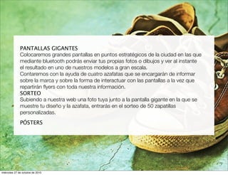 PANTALLAS GIGANTES
Colocaremos grandes pantallas en puntos estratégicos de la ciudad en las que
mediante bluetooth podrás enviar tus propias fotos o dibujos y ver al instante
el resultado en uno de nuestros modelos a gran escala.
Contaremos con la ayuda de cuatro azafatas que se encargarán de informar
sobre la marca y sobre la forma de interactuar con las pantallas a la vez que
repartirán ﬂyers con toda nuestra información.
SORTEO
Subiendo a nuestra web una foto tuya junto a la pantalla gigante en la que se
muestre tu diseño y la azafata, entrarás en el sorteo de 50 zapatillas
personalizadas.
PÓSTERS
miércoles 27 de octubre de 2010
 