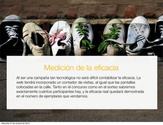 Medición de la eﬁcacia
Al ser una campaña tan tecnológica no será difícil contabilizar la eﬁcacia. La
web tendrá incorporado un contador de visitas, al igual que las pantallas
colocadas en la calle. Tanto en el concurso como en el sorteo sabremos
exactamente cuántos participantes hay, y la eﬁcacia real quedará demostrada
en el número de ejemplares que vendamos.
miércoles 27 de octubre de 2010
 
