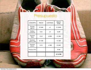 CONCEPTO PRECIO CANTIDAD
PRECIO
TOTAL
Pantallas
gigantes
€ 5.000 x2 € 10.000
Azafatas
promoción
€ 50 x4 € 200
Impresión
ﬂyers
€ 0,2 x5.000 € 1.000
Diseñador
gráﬁco y web
€ 1.500 € 1.500
Impresión
pósters
€ 2,5 x1.000 € 2.500
Producto ﬁnal € 500
€ 15.700
Presupuesto
miércoles 27 de octubre de 2010
 
