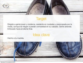 Target
Dirigido a gente joven y moderna, residente en ciudades y preocupada por la
moda, aunque se niegan a perder comodidad en su calzado. Gente atrevida.
Enfocado hacia el cliente ﬁnal.
Idea clave
Hecho a tu medida.
miércoles 27 de octubre de 2010
 