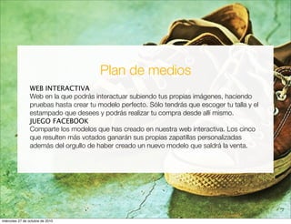 Plan de medios
WEB INTERACTIVA
Web en la que podrás interactuar subiendo tus propias imágenes, haciendo
pruebas hasta crear tu modelo perfecto. Sólo tendrás que escoger tu talla y el
estampado que desees y podrás realizar tu compra desde allí mismo.
JUEGO FACEBOOK
Comparte los modelos que has creado en nuestra web interactiva. Los cinco
que resulten más votados ganarán sus propias zapatillas personalizadas
además del orgullo de haber creado un nuevo modelo que saldrá la venta.
miércoles 27 de octubre de 2010
 