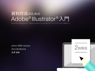 資料作成のための
Adobe®
Illustrator®
入門
AdobeおよびIllustratorは、Adobe Systems Incorporated（アドビシステムズ社）の商標です。
時限目2２０１３年６月24日
金澤 直毅
schoo WEB-campus
 