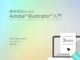 資料作成のための
Adobe®
Illustrator®
入門
AdobeおよびIllustratorは、Adobe Systems Incorporated（アドビシステムズ社）の商標です。
時限目3２０１３年７月１日
金澤 直毅
schoo WEB-campus
 