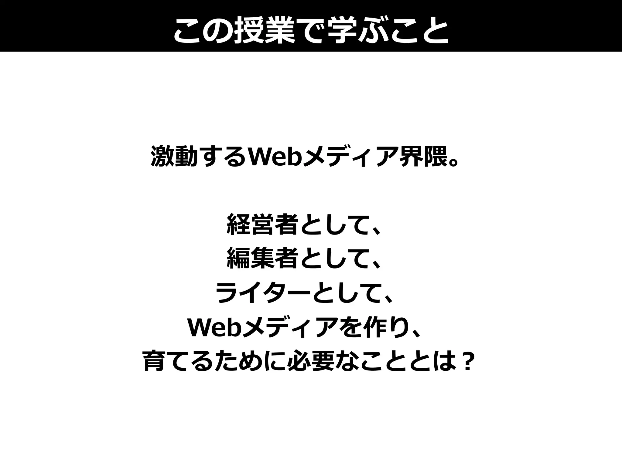 激動するWebメディア界隈。
経営者として、
編集者として、
ライターとして、
Webメディアを作り、
育てるために必要なこととは？
この授業で学ぶこと
 