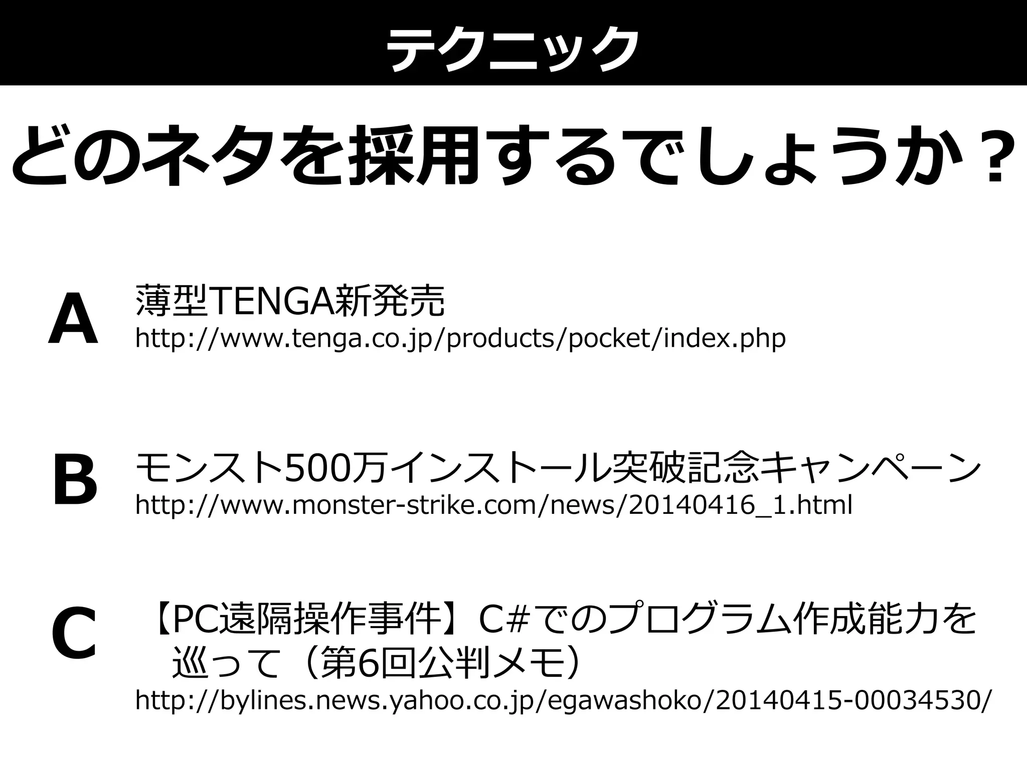 テクニック
どのネタを採⽤用するでしょうか？
薄型TENGA新発売
http://www.tenga.co.jp/products/pocket/index.php
モンスト500万インストール突破記念念キャンペーン
http://www.monster-‐‑‒strike.com/news/20140416_̲1.html
【PC遠隔操作事件】C#でのプログラム作成能⼒力力を
 　巡って（第6回公判メモ）
http://bylines.news.yahoo.co.jp/egawashoko/20140415-‐‑‒00034530/
A
B
C
 