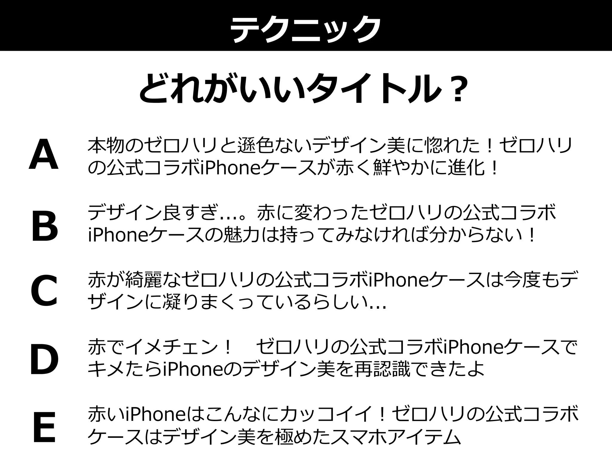 テクニック
どれがいいタイトル？
本物のゼロハリと遜⾊色ないデザイン美に惚れた！ゼロハリ
の公式コラボiPhoneケースが⾚赤く鮮やかに進化！
デザイン良良すぎ...。⾚赤に変わったゼロハリの公式コラボ
iPhoneケースの魅⼒力力は持ってみなければ分からない！
⾚赤が綺麗麗なゼロハリの公式コラボiPhoneケースは今度度もデ
ザインに凝りまくっているらしい...
⾚赤でイメチェン！ 　ゼロハリの公式コラボiPhoneケースで
キメたらiPhoneのデザイン美を再認識識できたよ
⾚赤いiPhoneはこんなにカッコイイ！ゼロハリの公式コラボ
ケースはデザイン美を極めたスマホアイテム
A
B
C
D
E
 