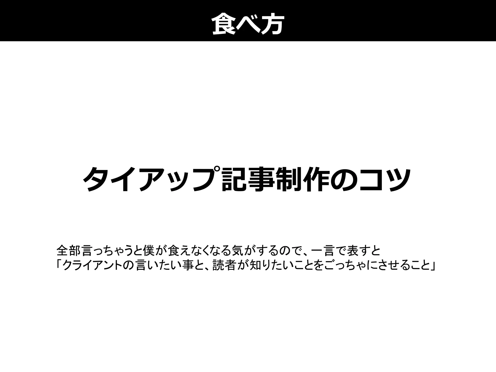 ⾷食べ⽅方
タイアップ記事制作のコツ
全部言っちゃうと僕が食えなくなる気がするので、一言で表すと
「クライアントの言いたい事と、読者が知りたいことをごっちゃにさせること」	
 