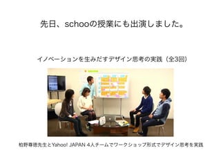 先日、schooの授業にも出演しました。
イノベーションを生みだすデザイン思考の実践（全3回）
柏野尊徳先生とYahoo! JAPAN 4人チームでワークショップ形式でデザイン思考を実践
 