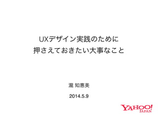 UXデザイン実践のために
押さえておきたい大事なこと
瀧 知惠美
2014.5.9
 