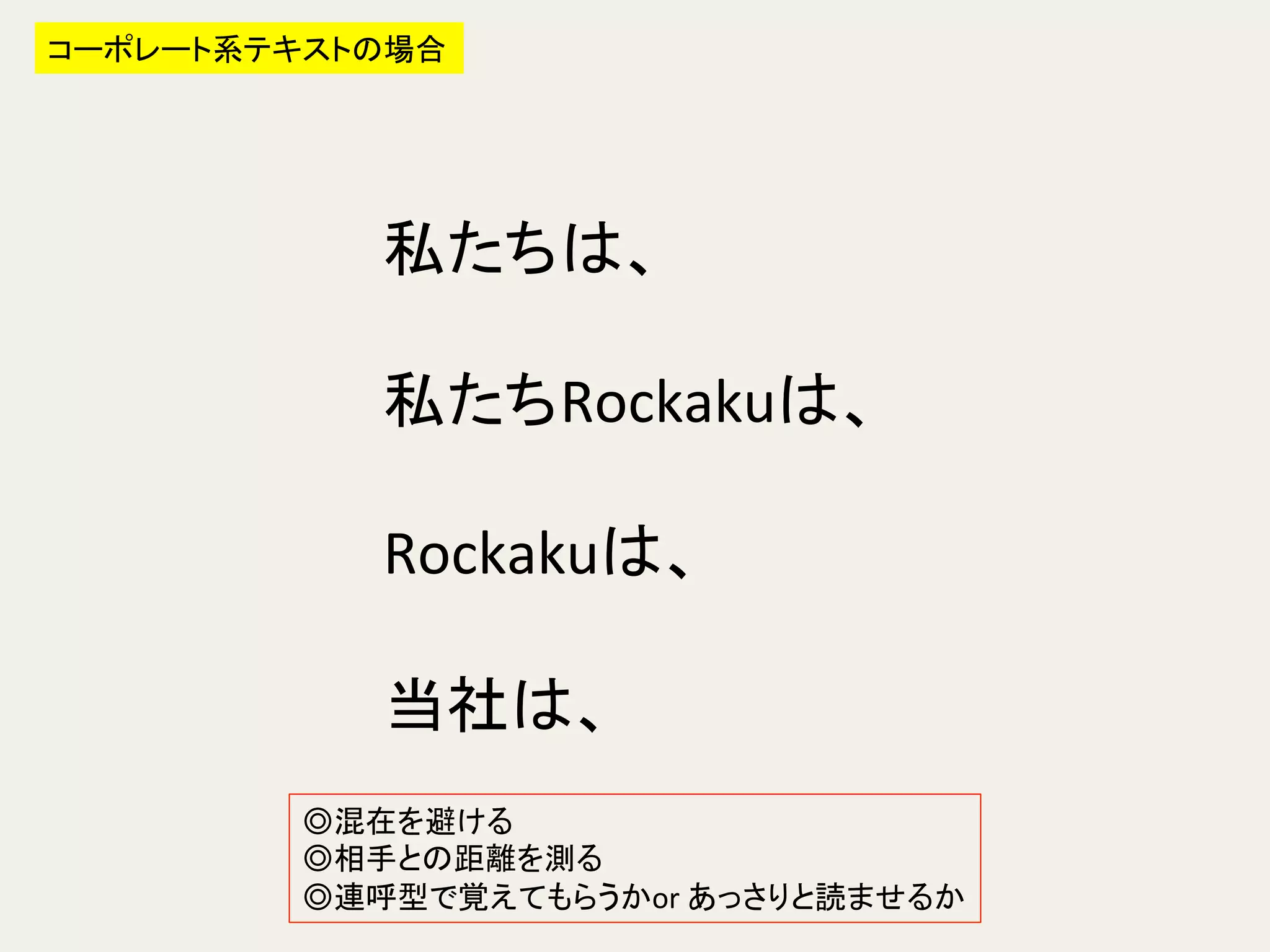 私たちは、	
  
	
  
私たちRockakuは、	
  
	
  
Rockakuは、	
  
	
  
当社は、	
コーポレート系テキストの場合	
◎混在を避ける	
  
◎相手との距離を測る	
  
◎連呼型で覚えてもらうかor	
  あっさりと読ませるか	
 
