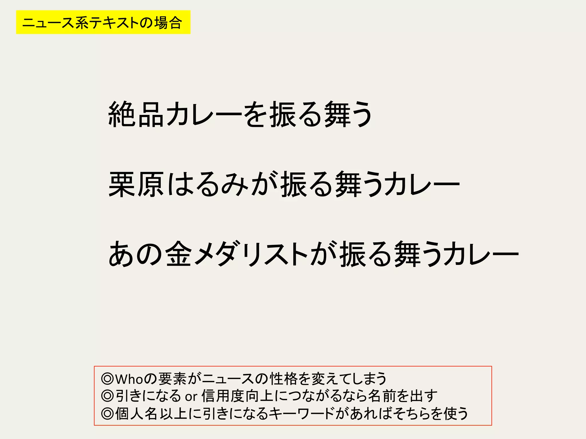 ニュース系テキストの場合	
絶品カレーを振る舞う	
  
	
  
栗原はるみが振る舞うカレー	
  
	
  
あの金メダリストが振る舞うカレー	
  
◎Whoの要素がニュースの性格を変えてしまう	
  
◎引きになる	
  or	
  信用度向上につながるなら名前を出す	
  
◎個人名以上に引きになるキーワードがあればそちらを使う	
  
 