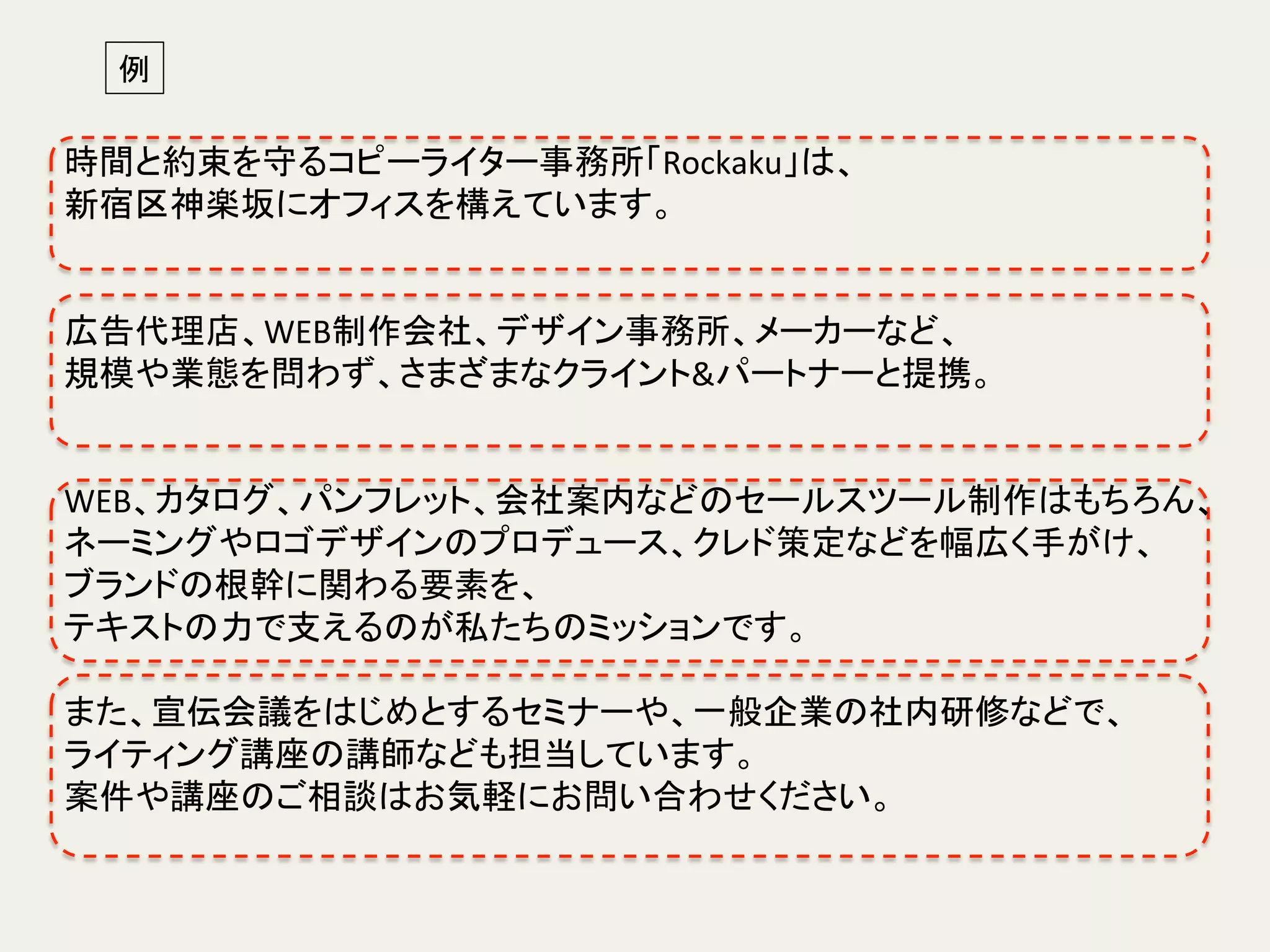 時間と約束を守るコピーライター事務所「Rockaku」は、	
新宿区神楽坂にオフィスを構えています。	
  
	
  
	
広告代理店、WEB制作会社、デザイン事務所、メーカーなど、	
規模や業態を問わず、さまざまなクライント&パートナーと提携。 	
	
  
	
  
WEB、カタログ、パンフレット、会社案内などのセールスツール制作はもちろん、	
ネーミングやロゴデザインのプロデュース、クレド策定などを幅広く手がけ、	
ブランドの根幹に関わる要素を、	
  
テキストの力で支えるのが私たちのミッションです。	
	
  
また、宣伝会議をはじめとするセミナーや、一般企業の社内研修などで、	
  
ライティング講座の講師なども担当しています。	
案件や講座のご相談はお気軽にお問い合わせください。	
  
例	
 