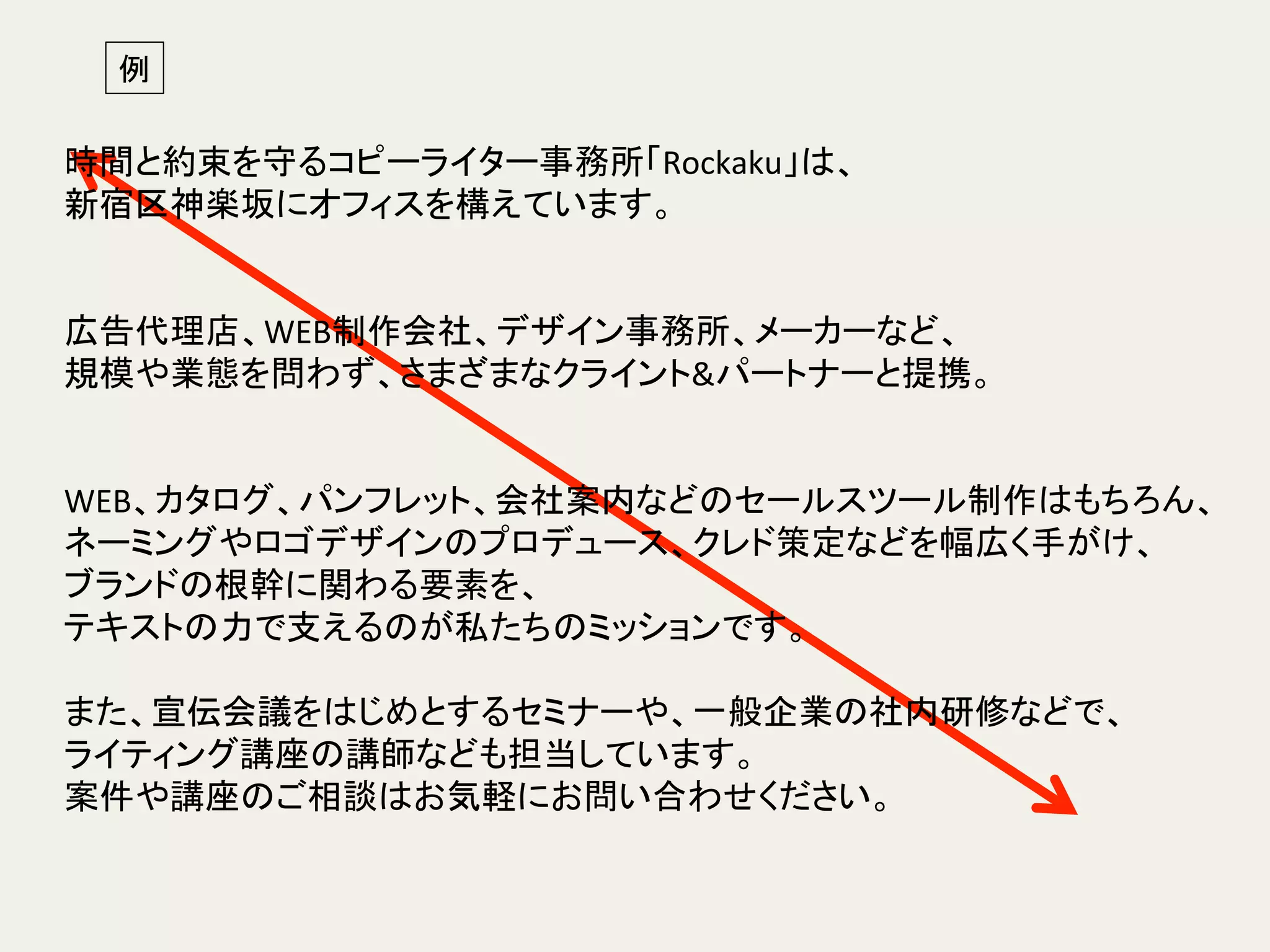 例	
時間と約束を守るコピーライター事務所「Rockaku」は、	
新宿区神楽坂にオフィスを構えています。	
  
	
  
	
広告代理店、WEB制作会社、デザイン事務所、メーカーなど、	
規模や業態を問わず、さまざまなクライント&パートナーと提携。 	
	
  
	
  
WEB、カタログ、パンフレット、会社案内などのセールスツール制作はもちろん、	
ネーミングやロゴデザインのプロデュース、クレド策定などを幅広く手がけ、	
ブランドの根幹に関わる要素を、	
  
テキストの力で支えるのが私たちのミッションです。	
	
  
また、宣伝会議をはじめとするセミナーや、一般企業の社内研修などで、	
  
ライティング講座の講師なども担当しています。	
案件や講座のご相談はお気軽にお問い合わせください。	
  
 