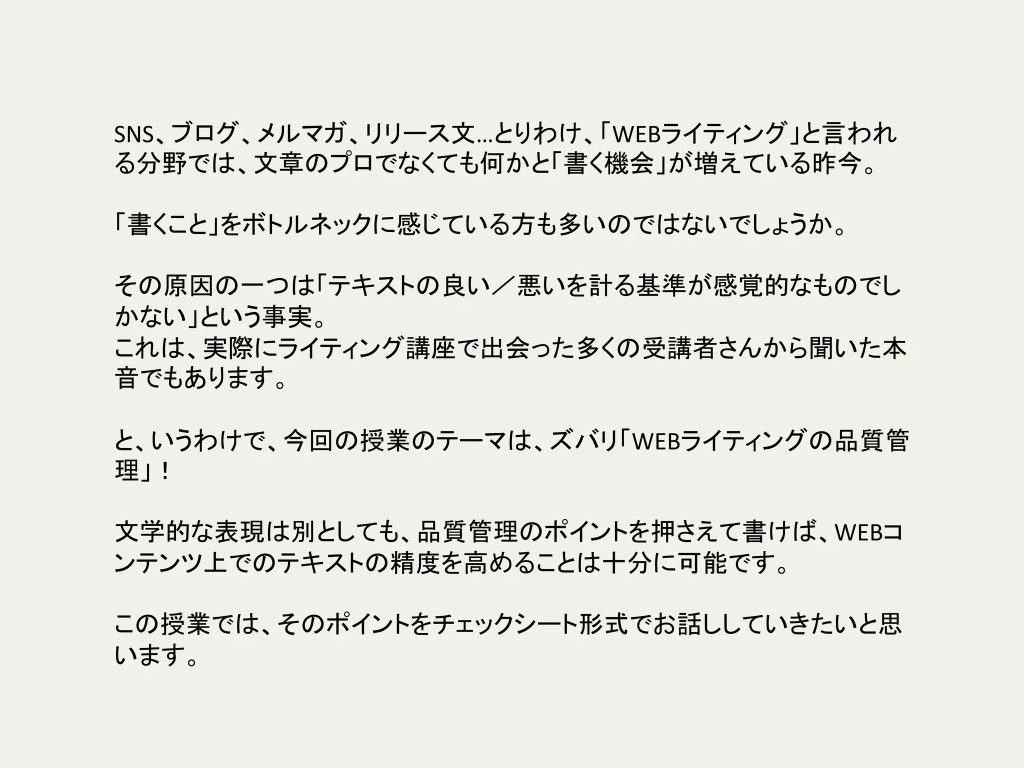 SNS、ブログ、メルマガ、リリース文…とりわけ、「WEBライティング」と言われ
る分野では、文章のプロでなくても何かと「書く機会」が増えている昨今。	
	
「書くこと」をボトルネックに感じている方も多いのではないでしょうか。	
	
その原因の一つは「テキストの良い／悪いを計る基準が感覚的なものでし
かない」という事実。	
これは、実際にライティング講座で出会った多くの受講者さんから聞いた本
音でもあります。	
	
と、いうわけで、今回の授業のテーマは、ズバリ「WEBライティングの品質管
理」！	
	
文学的な表現は別としても、品質管理のポイントを押さえて書けば、WEBコ
ンテンツ上でのテキストの精度を高めることは十分に可能です。	
	
この授業では、そのポイントをチェックシート形式でお話ししていきたいと思
います。	
 