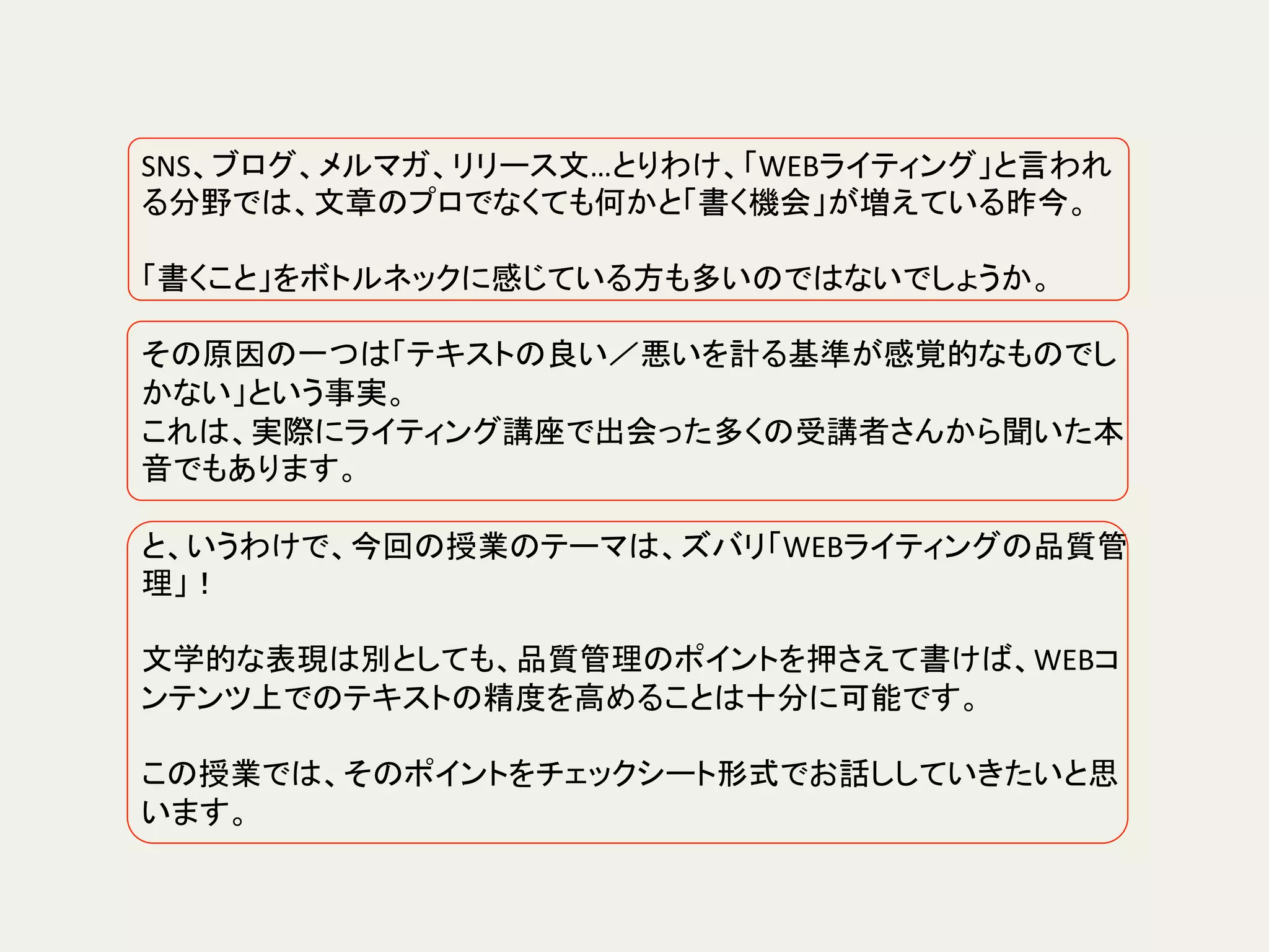 SNS、ブログ、メルマガ、リリース文…とりわけ、「WEBライティング」と言われ
る分野では、文章のプロでなくても何かと「書く機会」が増えている昨今。	
	
「書くこと」をボトルネックに感じている方も多いのではないでしょうか。	
	
その原因の一つは「テキストの良い／悪いを計る基準が感覚的なものでし
かない」という事実。	
これは、実際にライティング講座で出会った多くの受講者さんから聞いた本
音でもあります。	
	
と、いうわけで、今回の授業のテーマは、ズバリ「WEBライティングの品質管
理」！	
	
文学的な表現は別としても、品質管理のポイントを押さえて書けば、WEBコ
ンテンツ上でのテキストの精度を高めることは十分に可能です。	
	
この授業では、そのポイントをチェックシート形式でお話ししていきたいと思
います。	
 