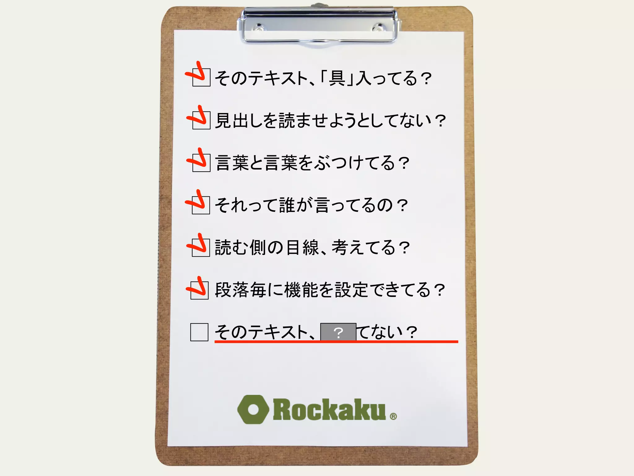 そのテキスト、「具」入ってる？	
  
	
  
見出しを読ませようとしてない？	
  
	
  
言葉と言葉をぶつけてる？	
  
	
  
それって誰が言ってるの？	
  
	
  
読む側の目線、考えてる？	
  
	
  
段落毎に機能を設定できてる？	
  
	
  
そのテキスト、揺れてない？	
？	
 
