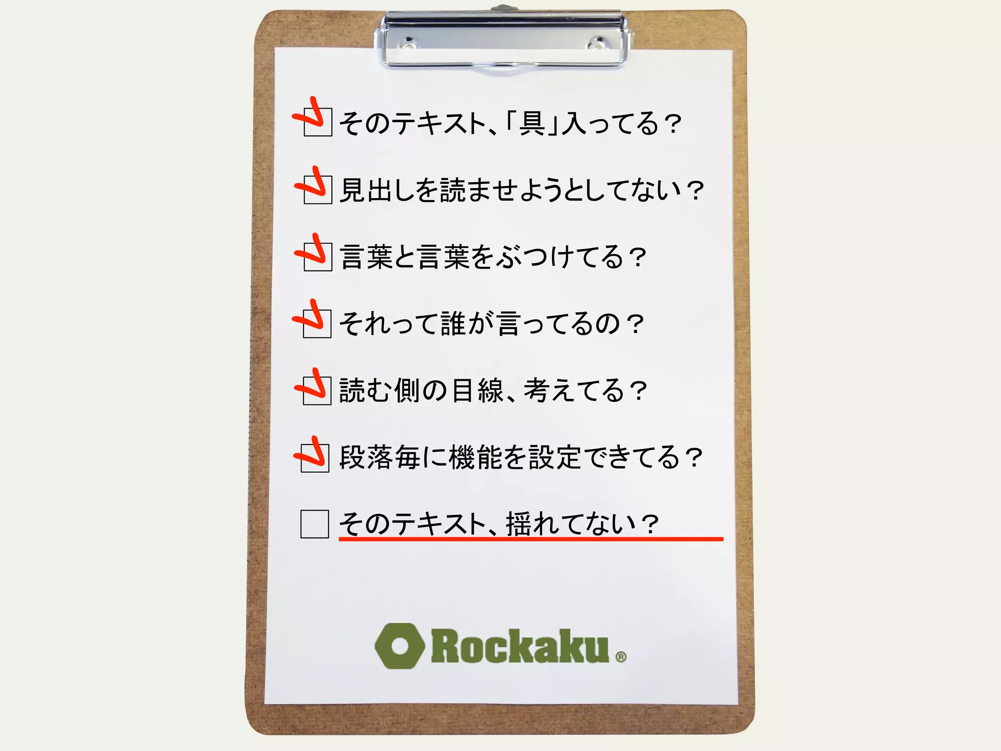 そのテキスト、「具」入ってる？	
  
	
  
見出しを読ませようとしてない？	
  
	
  
言葉と言葉をぶつけてる？	
  
	
  
それって誰が言ってるの？	
  
	
  
読む側の目線、考えてる？	
  
	
  
段落毎に機能を設定できてる？	
  
	
  
そのテキスト、揺れてない？	
 