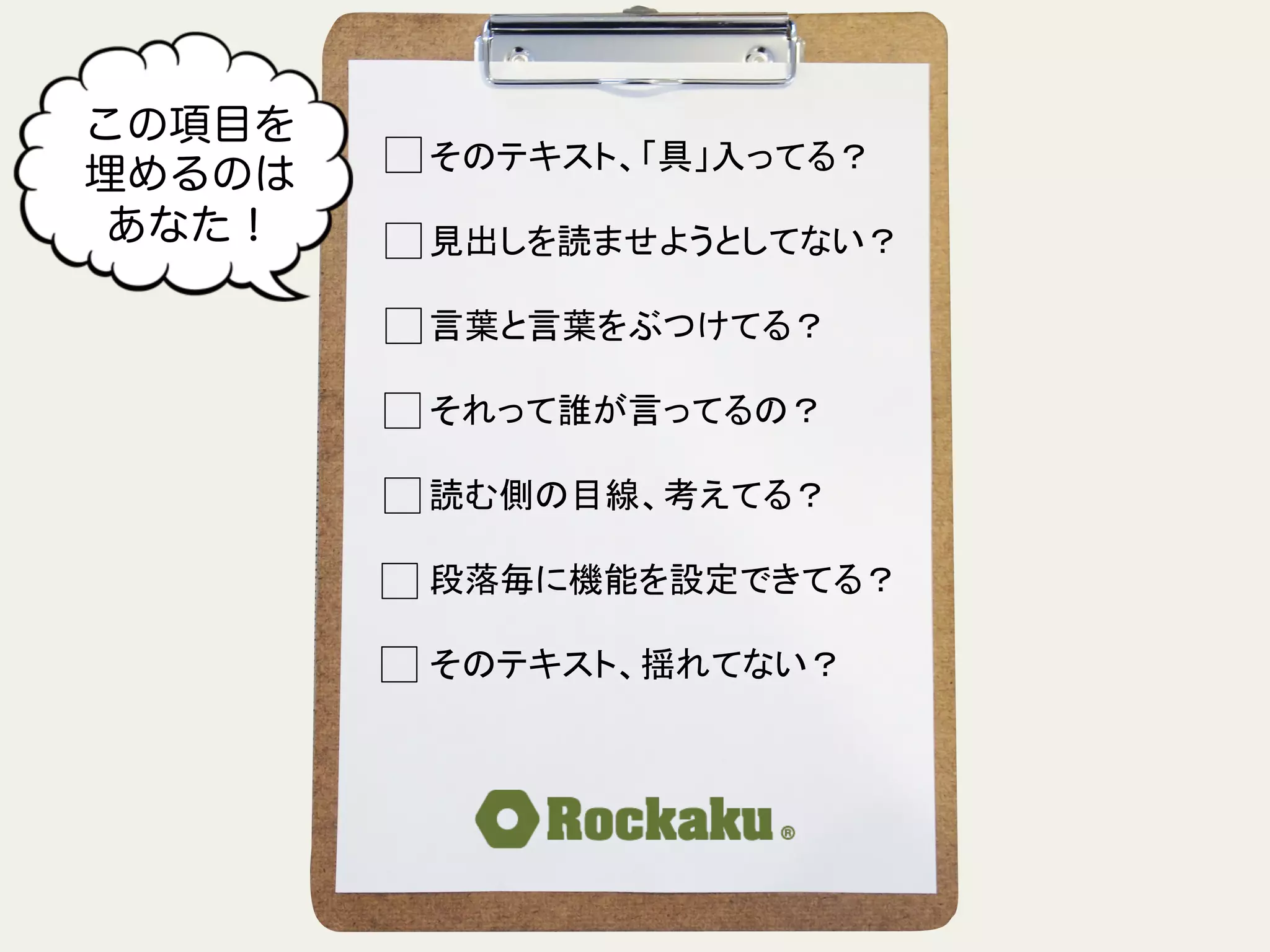 そのテキスト、「具」入ってる？	
  
	
  
見出しを読ませようとしてない？	
  
	
  
言葉と言葉をぶつけてる？	
  
	
  
それって誰が言ってるの？	
  
	
  
読む側の目線、考えてる？	
  
	
  
段落毎に機能を設定できてる？	
  
	
  
そのテキスト、揺れてない？	
この項目を
埋めるのは
あなた！
 
