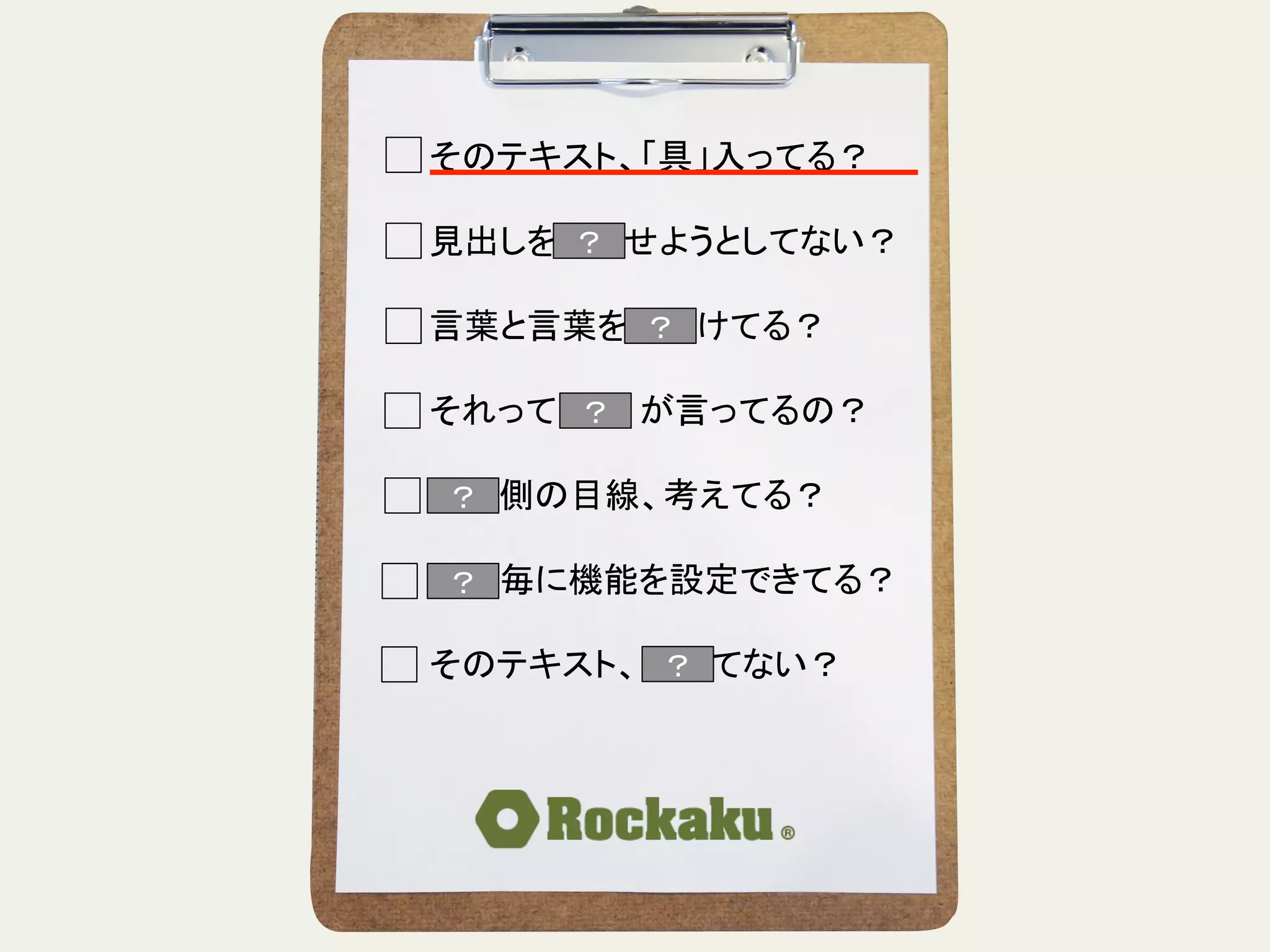 そのテキスト、「具」入ってる？	
  
	
  
見出しを読ませようとしてない？	
  
	
  
言葉と言葉をぶつけてる？	
  
	
  
それって誰　　が言ってるの？	
  
	
  
読む側の目線、考えてる？	
  
	
  
段落毎に機能を設定できてる？	
  
	
  
そのテキスト、揺れてない？	
？	
？	
？	
？	
？	
 ？	
？	
 