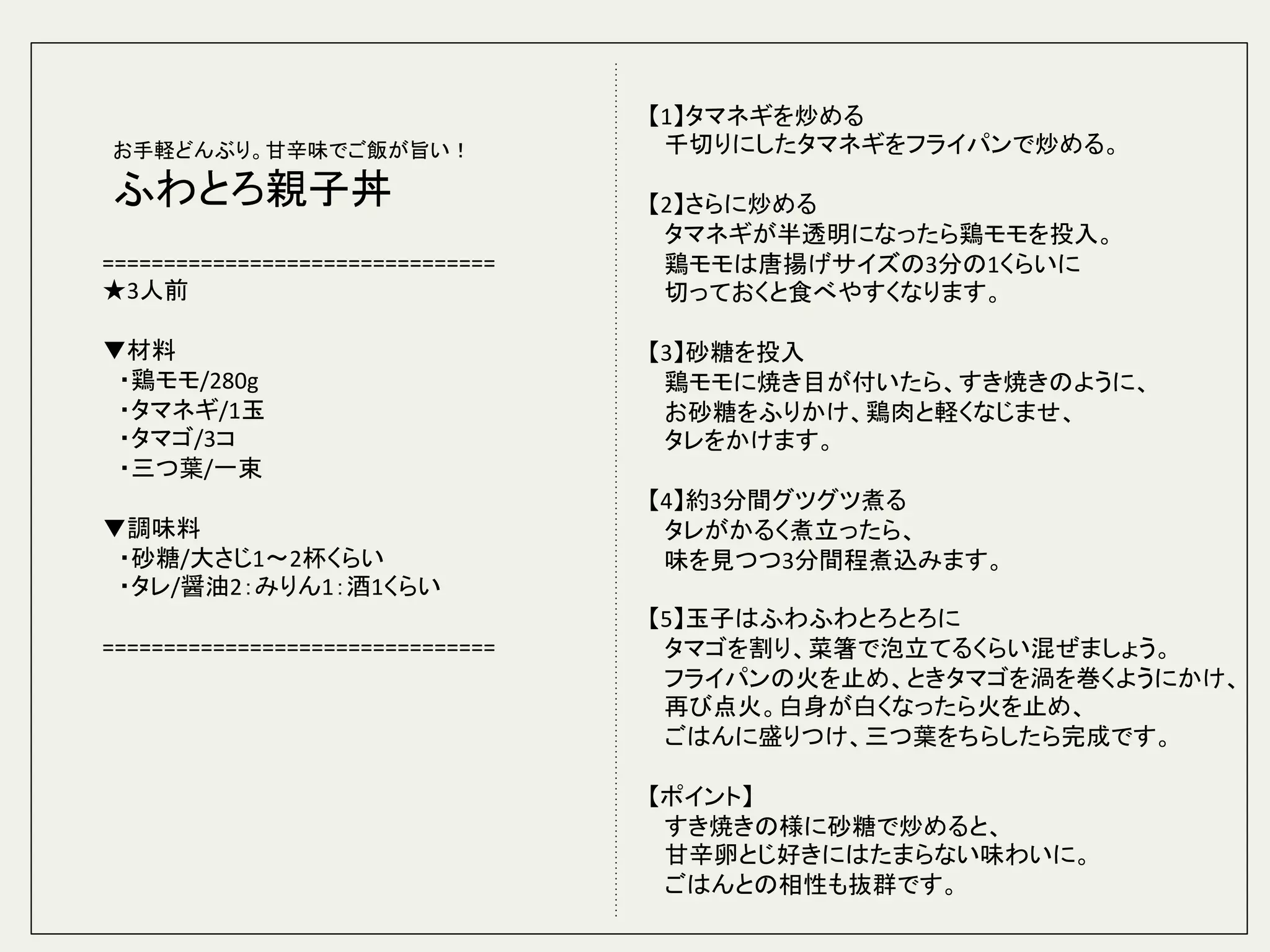 ================================	
  
★3人前	
  
	
  
▼材料	
  
　・鶏モモ/280g	
  
　・タマネギ/1玉	
  
　・タマゴ/3コ	
  
　・三つ葉/一束	
  
	
  
▼調味料	
  
　・砂糖/大さじ1〜2杯くらい	
  
　・タレ/醤油2：みりん1：酒1くらい	
  
	
  
================================	
  
	
  
	
【1】タマネギを炒める	
  
　千切りにしたタマネギをフライパンで炒める。	
  
	
  
【2】さらに炒める	
  
　タマネギが半透明になったら鶏モモを投入。	
  
　鶏モモは唐揚げサイズの3分の1くらいに	
  
　切っておくと食べやすくなります。	
  
	
  
【3】砂糖を投入	
  
　鶏モモに焼き目が付いたら、すき焼きのように、	
  
　お砂糖をふりかけ、鶏肉と軽くなじませ、	
  
　タレをかけます。	
  
	
  
【4】約3分間グツグツ煮る	
  
　タレがかるく煮立ったら、	
  
　味を見つつ3分間程煮込みます。	
  
	
  
【5】玉子はふわふわとろとろに	
  
　タマゴを割り、菜箸で泡立てるくらい混ぜましょう。	
  
　フライパンの火を止め、ときタマゴを渦を巻くようにかけ、	
  
　再び点火。白身が白くなったら火を止め、	
  
　ごはんに盛りつけ、三つ葉をちらしたら完成です。　	
  
	
  
【ポイント】	
  
　すき焼きの様に砂糖で炒めると、	
  
　甘辛卵とじ好きにはたまらない味わいに。	
  
　ごはんとの相性も抜群です。	
お手軽どんぶり。甘辛味でご飯が旨い！	
  
ふわとろ親子丼	
 