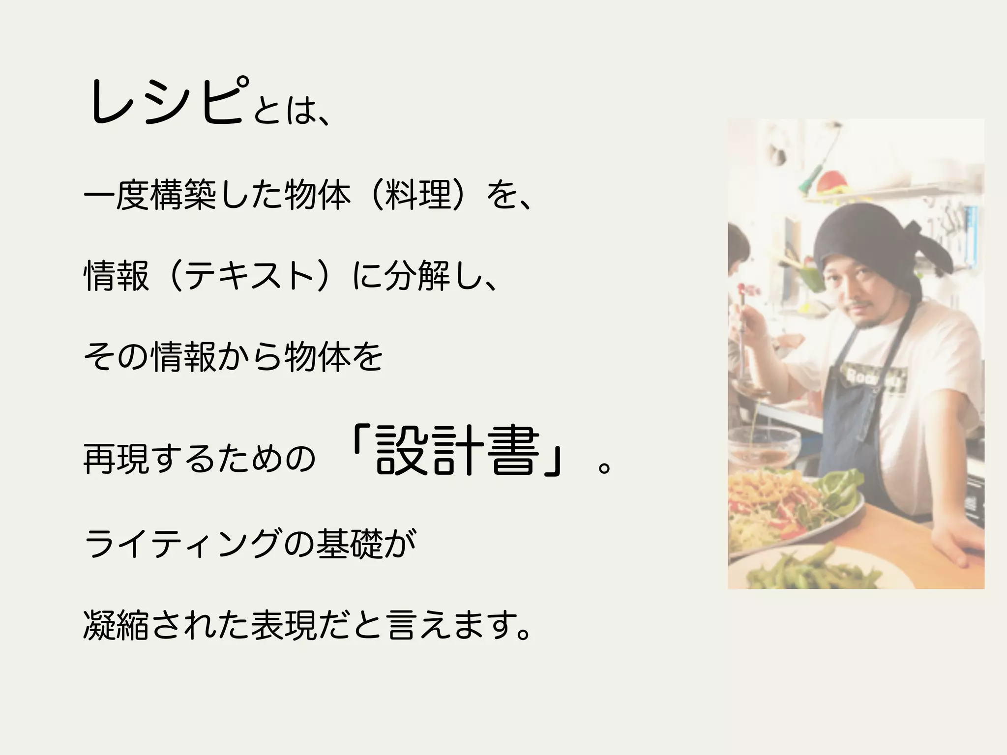 レシピとは、
一度構築した物体（料理）を、
情報（テキスト）に分解し、
その情報から物体を
再現するための「設計書」。
ライティングの基礎が
凝縮された表現だと言えます。
 