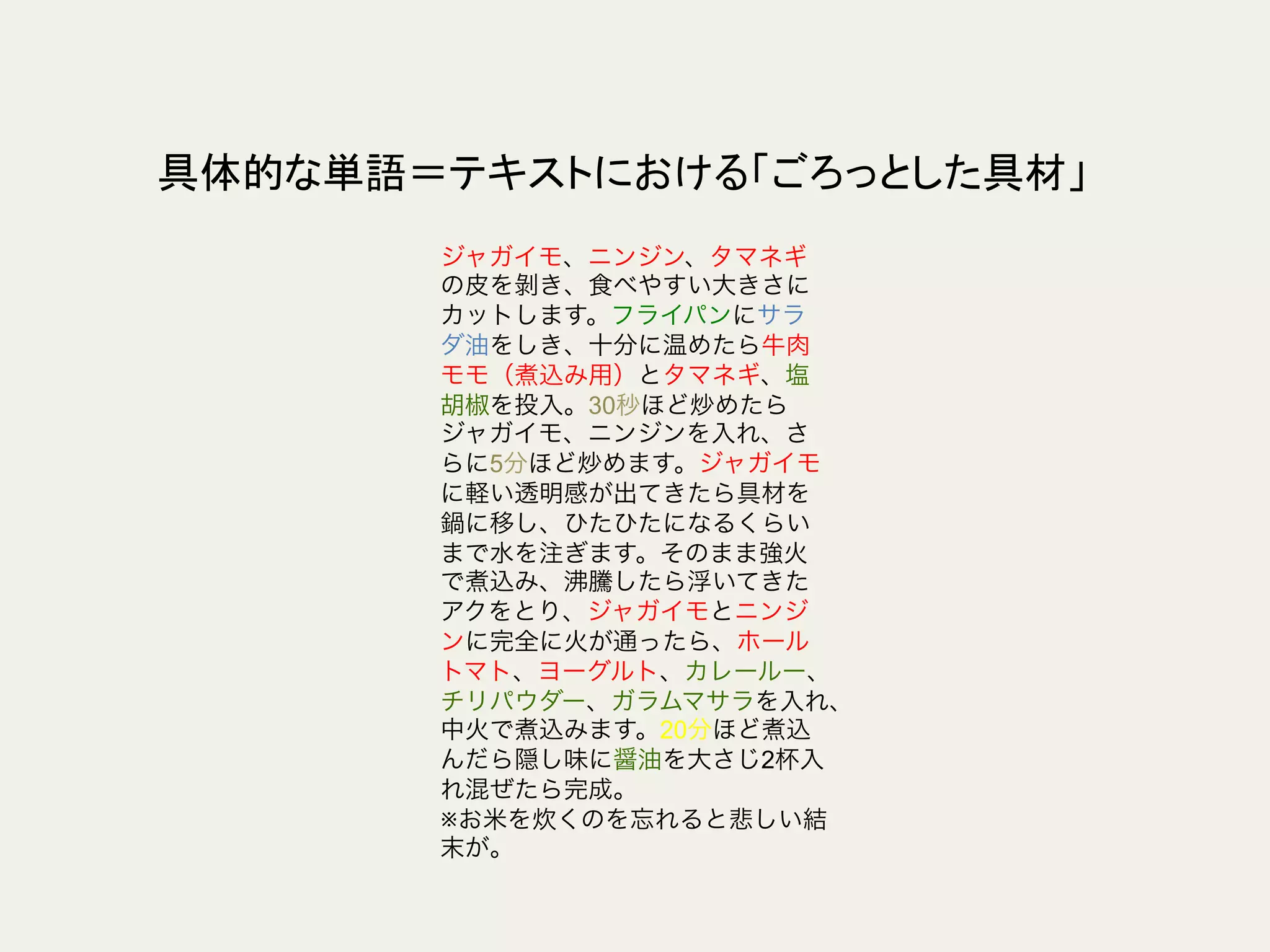 具体的な単語＝テキストにおける「ごろっとした具材」	
ジャガイモ、ニンジン、タマネギ
の皮を剝き、食べやすい大きさに
カットします。フライパンにサラ
ダ油をしき、十分に温めたら牛肉
モモ（煮込み用）とタマネギ、塩
胡椒を投入。30秒ほど炒めたら
ジャガイモ、ニンジンを入れ、さ
らに5分ほど炒めます。ジャガイモ
に軽い透明感が出てきたら具材を
鍋に移し、ひたひたになるくらい
まで水を注ぎます。そのまま強火
で煮込み、沸騰したら浮いてきた
アクをとり、ジャガイモとニンジ
ンに完全に火が通ったら、ホール
トマト、ヨーグルト、カレールー、
チリパウダー、ガラムマサラを入れ、
中火で煮込みます。20分ほど煮込
んだら隠し味に醤油を大さじ2杯入
れ混ぜたら完成。
※お米を炊くのを忘れると悲しい結
末が。
 