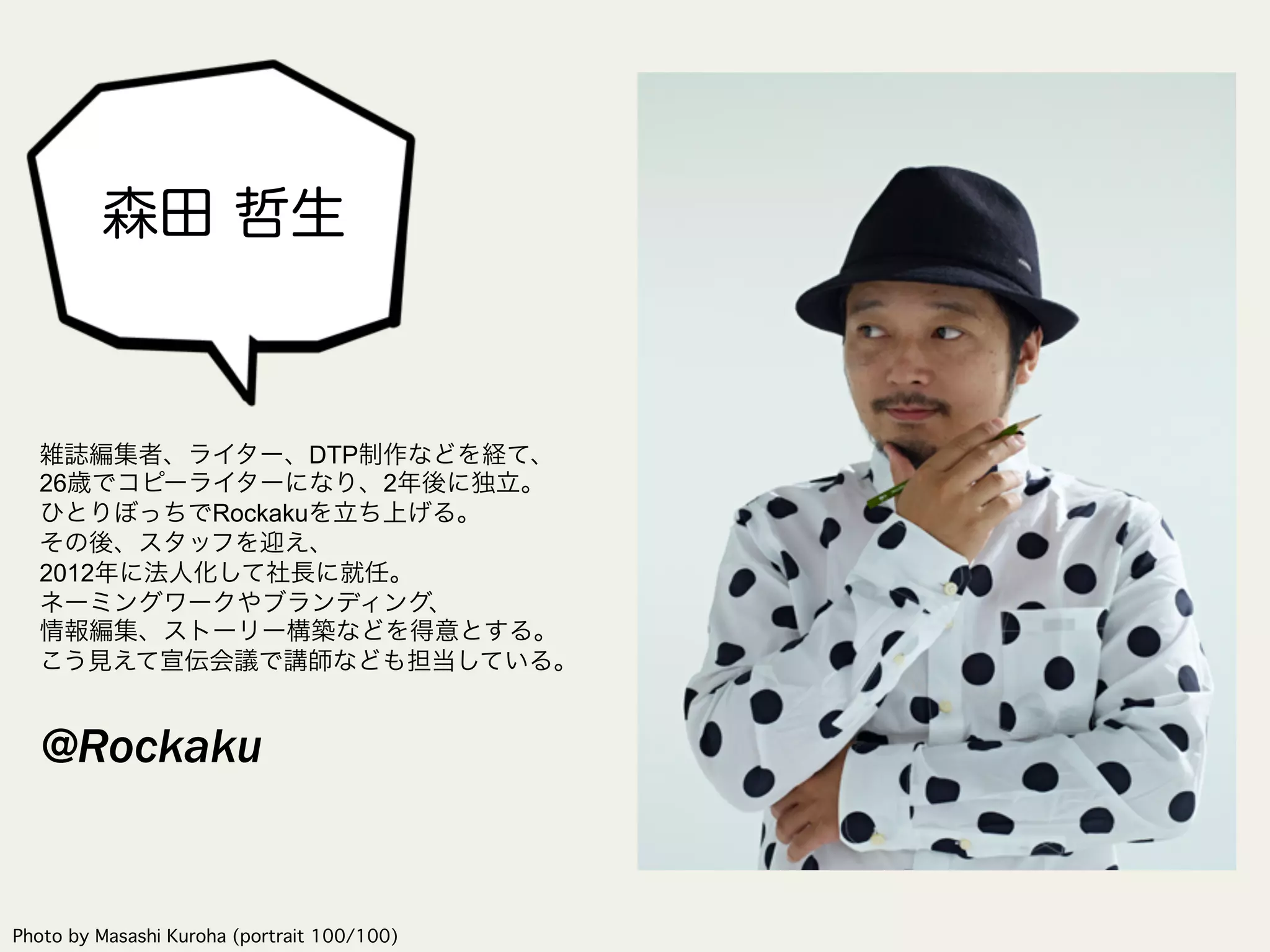 森田 哲生
Photo by Masashi Kuroha (portrait 100/100)	
雑誌編集者、ライター、DTP制作などを経て、
26歳でコピーライターになり、2年後に独立。
ひとりぼっちでRockakuを立ち上げる。
その後、スタッフを迎え、
2012年に法人化して社長に就任。
ネーミングワークやブランディング、
情報編集、ストーリー構築などを得意とする。
こう見えて宣伝会議で講師なども担当している。
@Rockaku
 